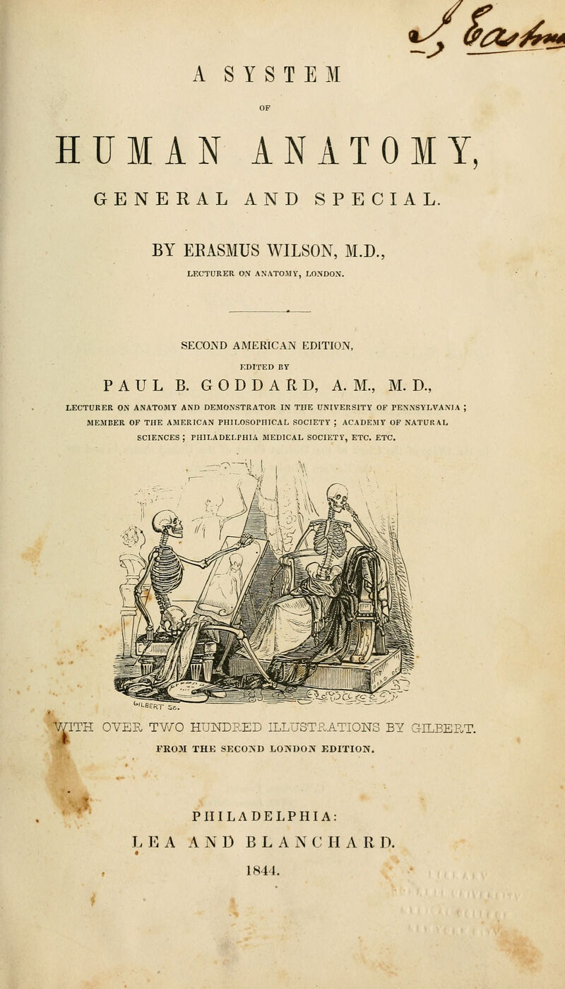 a^^^^^ A SYSTEM HUMAN ANATOMY, GENERAL AND SPECIAL. BY EEASMUS WILSON, M.D., LECTURER ON ANATOMY, LONDON. SECOND AMERICAN EDITION, KDITED BY PAUL B. G O D D A R D, A. M., M. D., LECTURER ON ANATOMY AND DEMONSTRATOR IN THE UNIVERSITY OF PENNSYLVANIA ; MEMBER OF THE AMERICAN PHILOSOPHICAL SOCIETY ; ACADEMY OF NATURAL SCIENCES ; PHILADELPHIA MEDICAL SOCIETY, ETC. ETC. ''•BEfv r 5r,. WITH OVER TWO HUNDP.ED ILLUSTP.ATIONS BY GILBERT. FROM THE SEC0>;D LONUOJV EDITION. *y' PHILADELPHIA: LEA AND B L A N C H A R D. * 1844. i