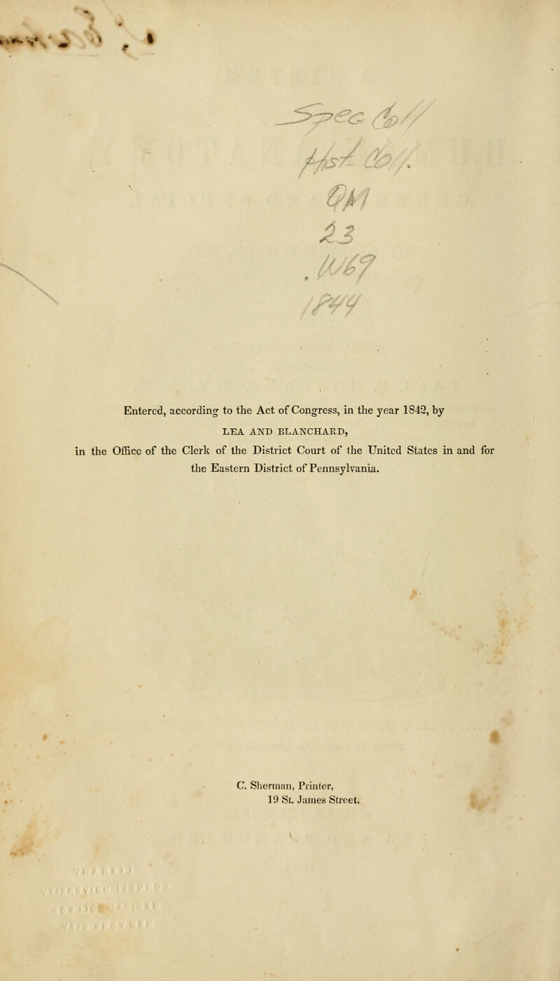 »'*» v/ ^ ^ g Entered, according to the Act of Congress, in the year 1842, by LEA AND BLANCHAK.D, in the Office of the Clerk of the District Court of llie United States in and for the Eastern District of Pennsylvania. C. Shermnn, Prinler, 19 St. James Street,