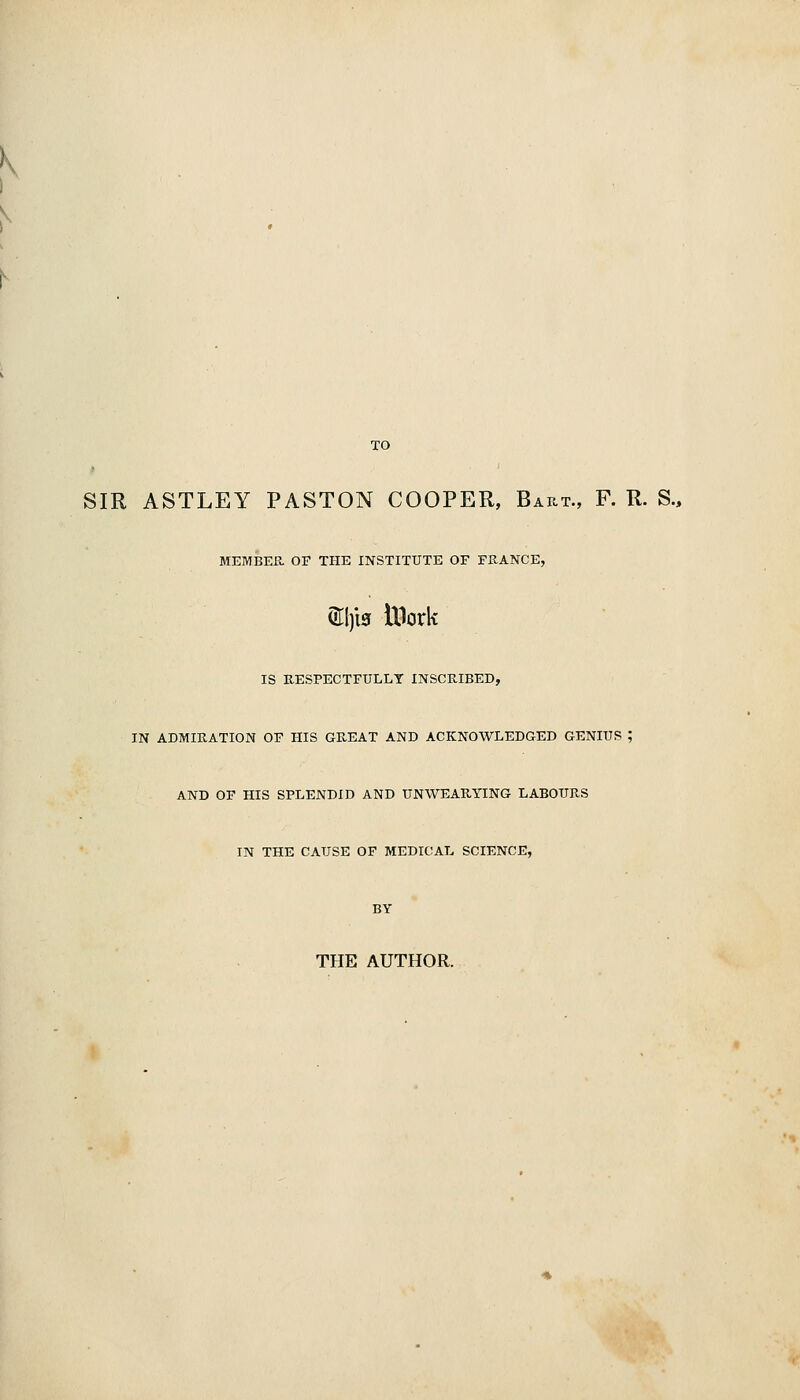 TO SIR ASTLEY PASTON COOPER, Bart., F. R. S., MEMBER or THE INSTITUTE OF FRANCE, ®l)l3 Ulork IS RESPECTFULLY INSCRIBED, IN ADMIRATION OF HIS GREAT AND ACKNOWLEDGED GENIUS ; AND OF HIS SPLENDID AND UNWEARYING LABOURS m THE CAUSE OF MEDICAL SCIENCE, THE AUTHOR.