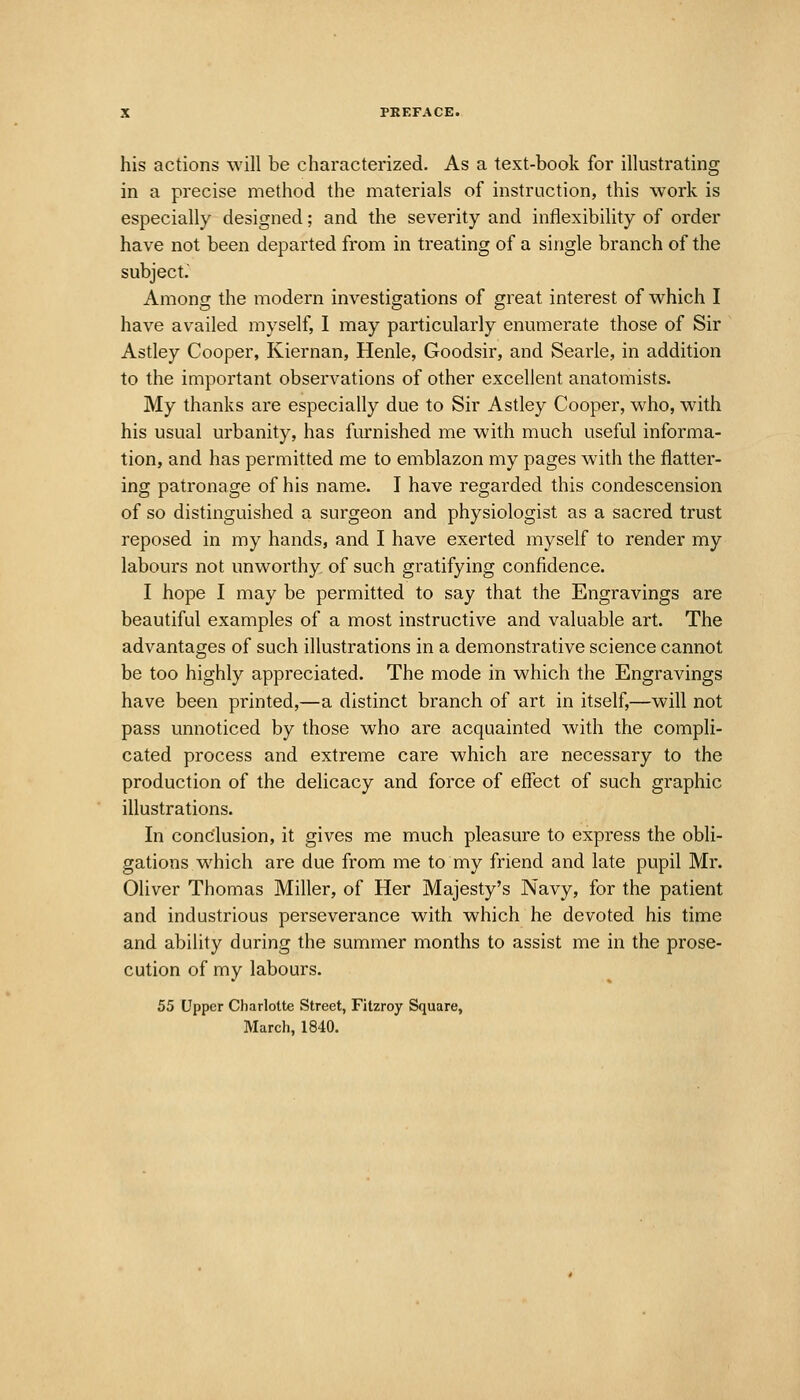 his actions will be characterized. As a text-book for illustrating in a precise method the materials of instruction, this work is especially designed; and the severity and inflexibility of order have not been departed from in treating of a single branch of the subject. Among the modern investigations of great interest of which I have availed myself, I may particularly enumerate those of Sir Astley Cooper, Kiernan, Henle, Goodsir, and Searle, in addition to the important observations of other excellent anatomists. My thanks are especially due to Sir Astley Cooper, who, with his usual urbanity, has furnished me with much useful informa- tion, and has permitted me to emblazon my pages with the flatter- ing patronage of his name. I have regarded this condescension of so distinguished a surgeon and physiologist as a sacred trust reposed in my hands, and I have exerted myself to render my labours not unworthy, of such gratifying confidence. I hope I may be permitted to say that the Engravings are beautiful examples of a most instructive and valuable art. The advantages of such illustrations in a demonstrative science cannot be too highly appreciated. The mode in which the Engravings have been printed,—a distinct branch of art in itself,—will not pass unnoticed by those who are acquainted with the compli- cated process and extreme care which are necessary to the production of the delicacy and force of effect of such graphic illustrations. In conclusion, it gives me much pleasure to express the obli- gations which are due from me to my friend and late pupil Mr. Oliver Thomas Miller, of Her Majesty's Navy, for the patient and industrious perseverance with which he devoted his time and ability during the summer months to assist me in the prose- cution of my labours. 55 Upper Charlotte Street, Fitzroy Square,