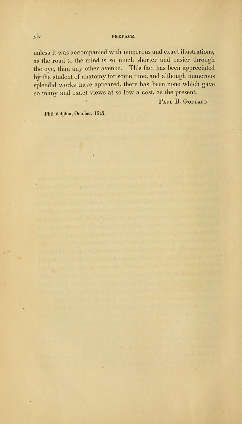 unless it was accompanied with numerous and exact illustrations, as the road to the mind is so much shorter and easier through the eye, than any other avenue. This fact has been appreciated by the student of anatomy for some time, and although numerous splendid works have appeared, there has been none which gave so many and exact views at so low a cost, as the present. Paul B. Goddakd.