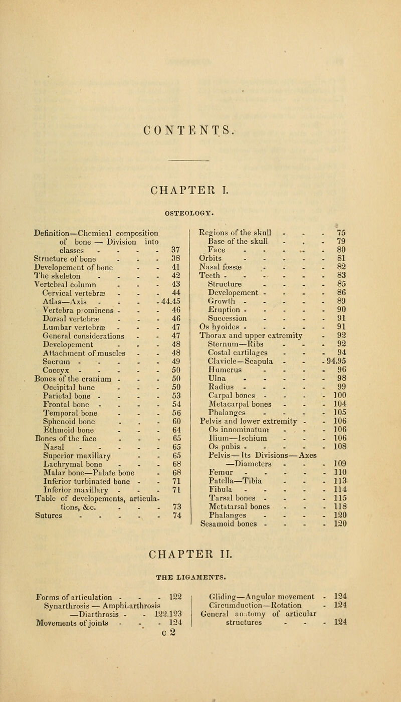 CONTENTS CHAPTER T. Definition—Ciiemical composition of bone — Division into classes .... Structure of bone Deveiopement of bone The skeleton .... Vertebral column ... Cervical vertebrce . . - Atlris—Axis Vertebra piominens ... Dorsal vertebrae ... Lumbar vertebrse ... General considerations Deveiopement Attachment of muscles Sacrum Coccyx ..... Bones of the cranium . - - Occipital bone ... Parietal bone .... Frontal bone .... Temporal bone . . . Sphenoid bone Ethmoid bone ... Bones of the face . . . Nasal Superior maxillary Lachrymal bone . . . Malar bone—Palate bone Infurior turbinated bone - Inferior maxillary ... Table of developements, articula- tions, &.C. . . . Sutures OSTEOLOGY. Regions of the skull - 75 Base of the skull . . . 79 37 Face . ,. - 80 38 Orbits . . - 81 41 Nasal foss£E . . - 82 42 Teeth . . . . 83 43 Structure . . - 85 44 Deveiopement - . - . 86 44.45 Growth - . . - 89 46 Eruption . . . - 90 46 Succession . . - 91 47 Os hyoides - . . - 91 47 Thorax and upper extremity - 92 48 Sternum—Ribs . . . 92 48 Costal cartilages . . . 94 49 Clavicle—Scapula . . . 94.95 50 Humerus . . - 96 50 Ulna . . . 98 50 Radius . . - 99 53 Carpal bones . . . - 100 54 Metacarpal bones . . - 104 56 Phalanges . . - 105 60 Pelvis and lower extremity . - 106 64 Os innominatum . . - 106 65 Ilium—Ischium . . - 106 65 Os pubis - . . . 108 65 Pelvis — Its Divisions — Axes 68 —Diameters . . - 109 68 Femur . . . 110 71 Patella—Tibia . . - 113 71 Fibula . . - 114 Tarsal bones . . . - 115 73 Metatarsal bones . . - 118 74 Phalanges . . - 120 Sesamoid bones . . . - 120 CHAPTER II. THE LIGAMENTS. Forms of articulation - - - 122 Synarthrosis — Amphi-arthrosis —Diarthrosis - - 122.123 Movements of joints - - - 124 ' c2 Gliding-—Angular movement Circumduction—Rotation General an.tomy of articular structures 124 124 124