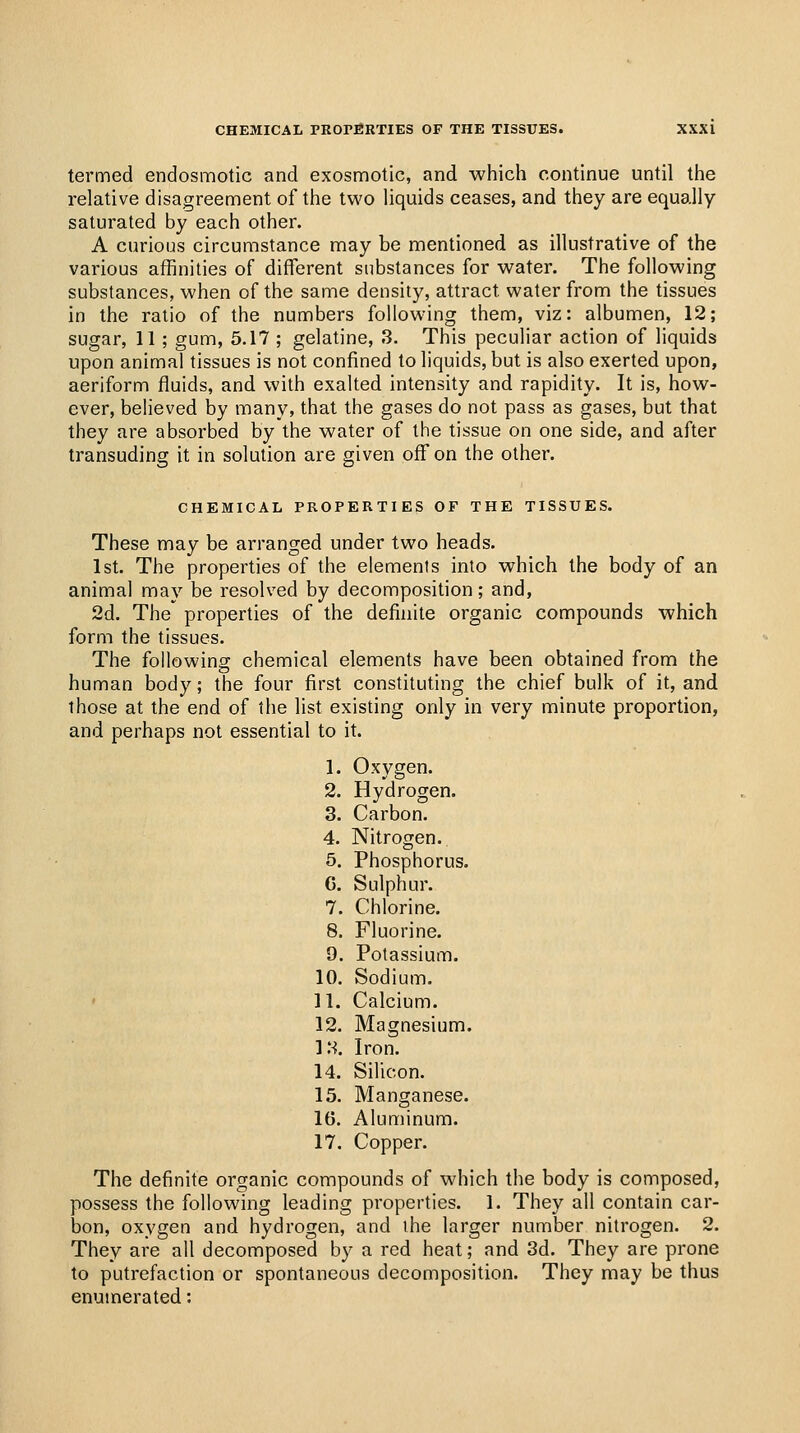 termed endosmotic and exosmotic, and which continue until the relative disagreement of the two liquids ceases, and they are equally saturated by each other. A curious circumstance may be mentioned as illustrative of the various affinities of different substances for water. The following substances, when of the same density, attract water from the tissues in the ratio of the numbers following them, viz: albumen, 12; sugar, 11 ; gum, 5.17 ; gelatine, 3. This peculiar action of liquids upon animal tissues is not confined to liquids, but is also exerted upon, aeriform fluids, and with exalted intensity and rapidity. It is, how- ever, believed by many, that the gases do not pass as gases, but that they are absorbed by the water of the tissue on one side, and after transuding it in solution are given off on the other. CHEMICAL PROPERTIES OF THE TISSUES. These may be arranged under two heads. 1st. The properties of the elements into which the body of an animal may be resolved by decomposition; and, 2d. The properties of the definite organic compounds which form the tissues. The following chemical elements have been obtained from the human body; the four first constituting the chief bulk of it, and those at the end of the list existing only in very minute proportion, and perhaps not essential to it. 1. Oxygen. 2. Hydrogen. 3. Carbon. 4. Nitrogen. 5. Phosphorus. G. Sulphur. 7. Chlorine. 8. Fluorine. 9. Potassium. 10. Sodium. 11. Calcium. 12. Magnesium. 13. Iron. 14. Silicon. 15. Manganese. 16. Aluminum. 17. Copper. The definite organic compounds of which the body is composed, possess the following leading properties. 1. They all contain car- bon, oxygen and hydrogen, and the larger number nitrogen. 2. They are all decomposed by a red heat; and 3d. They are prone to putrefaction or spontaneous decomposition. They may be thus enumerated: