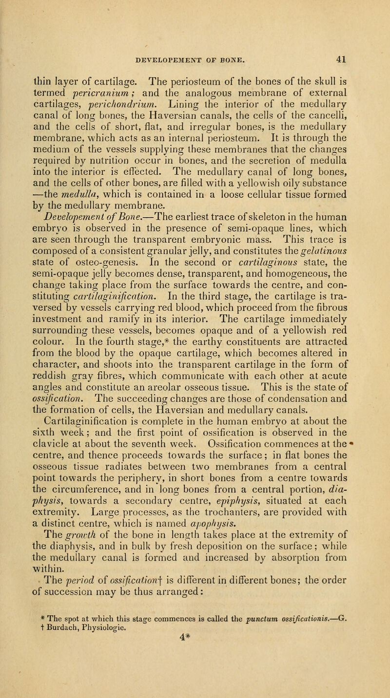 thin layer of cartilage, Tiie periosleum of the bones of the skull is termed 'pericranium; and the analogous membrane of external cartilages, 'perichondrium. Lining the interior of the medullary- canal of long bones, the Haversian canals, the cells of the cancelli, and the cells of short, flat, and irregular bones, is the medullary membrane, which acts as an internal jjeriosteum. It is through the medium of the vessels supplying these membranes that the changes required by nutrition occur in bones, and the secretion of medulla into the interior is effected. The medullary canal of long bones, and the cells of other bones, are filled v^'ith a yellowish oily substance —the medulla, which is contained in a loose cellular tissue formed by the medullary membrane. Developemenl of Bone.—The earliest trace of skeleton in the human embryo is observed in the presence of semi-opaque lines, which are seen through the transpai'ent embryonic mass. This trace is composed of a consistent granular jelly, and constitutes ihe gelatinous state of osteo-genesis. In the second or cartilaginous state, the semi-opaque jelly becomes dense, transparent, and homogeneous, the change taking place from the surface towards the centre, and con- stituting cartilaginification. In the third stage, the cartilage is tra- versed by vessels carrying red blood, which proceed from the fibrous investment and ramify in its interior. The cartilage immediately surrounding these vessels, becomes opaque and of a yellowish red colour. In the fourth stage,* the earthy constituents are attracted from the blood by the opaque cartilage, which becomes altered in character, and shoots into the transparent cartilage in the form of reddish gray fibres, which communicate with each other at acute angles and constitute an areolar osseous tissue. This is the state of ossification. The succeeding changes are those of condensation and the formation of cells, the Haversian and medullary canals. Cartilaginification is complete in the human embryo at about the sixth week; and the first point of ossification is observed in the clavicle at about the seventh week. Ossification commences at the* centre, and thence proceeds towards the surface; in flat bones the osseous tissue radiates between two membranes from a central point towards the periphery, in short bones from a centre towards the circumference, and in long bones from a central portion, dia- physis, towards a secondary centre, epiphf/sis, situated at each extremity. Large processes, as the trochanters, are provided with a distinct centre, which is named a/jophysis. The g7^07vtli of the bone in length takes place at the extremity of the diaphysis, and in bulk by fresh deposition on the surface; while the medullary canal is formed and increased by absorption from within. The period of ossification-\ is different in different bones; the order of succession may be thus arranged: * The spot at which this stage commences is called the punctum ossijicationis.—G. + Burdach, Physiologie. 4*