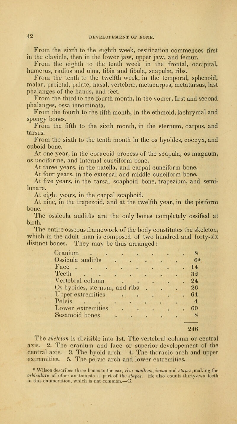 From the sixth to the eighth week, ossification commences first in the clavicle, then in the lower jaw, upper jaw, and femur. From the eighth to the tenth week in the frontal, occipital, humerus, radius and ulna, tibia and fibula, scapulae, ribs. From the tenth to the twelfth week, in the temporal, sphenoid, malar, parietal, palate, nasal, vertebrae, metacarpus, metatarsus, last phalanges of the hands, and feet. From the third to the fourth month, in the vomer, first and second phalanges, ossa innominata. From the fourth to the fifth month, in the ethmoid, lachrymal and spongy bones. From the fifth to the sixth month, in the sternum, carpus, and tarsus. From the sixth to the tenth month in the os hyoides, coccyx, and cuboid bone. At one year, in the coracoid process of the scapula, os magnum, OS unciforme, and internal cuneiform bone. At three years, in the patella, and carpal cuneiform bone. At four years, in the external and middle cuneiform bone. At five years, in the tarsal scaphoid bone, trapezium, and semi- lunare. At eight years, in the carpal scaphoid. At nine, in the trapezoid, and at the twelfth year, in the pisiform bone. The ossicula auditus are the only bones completely ossified at birth. The entire osseous framework of the body constitutes the skeleton, which in the adult man is composed of two hundred and forty-six distinct bones. They may be thus arranged: Cranium ....... 8 Ossicula auditus 6*. Face . . 14 Teeth 33 Vertebral column 24 Os hyoides, sternum, and ribs ... 26 Upper extremities 64 Pelvis . 4 Lower extremities 60 Sesamoid bones 8 246 The skeleton is divisible into 1st. The vertebral column or central axis. 2. The cranium and face or superior developement of the central axis. 3, The hyoid arch. 4. The thoracic arch and upper extremities. 5. The pelvic arch and lower extremities. * Wilson dn.scribcs three bones to the ear, viz: malleus, incus and stapes, making' the orhiculare of otlior anatomists a part of the stapes. He also counts thirty-two teeth in this enumeration, which is not common.—G.