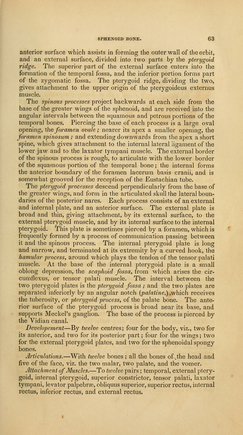 anterior surface which assists in forming the outer wall of the orbit, and an external surface, divided into two parts by the 'pterygoid ridge. The superior part of the external surface enters into the formation of the temporal fossa, and the inferior portion forms part of the zygomatic fossa. The pterygoid ridge, dividing the two, gives attachment to the upper origin of the pterygoideus externus muscle. The spinous processes project backwards at each side from the base of the greater wings of the sphenoid, and are received into the angular intervals between the squamous and petrous portions of the temporal bones. Piercing the base of each process is a large oval opening, ihe foramen ovale ; nearer its apex a smaller opening, the foramen spinosum ; and extending downwards from the apex a short spine, which gives attachment to the internal lateral ligament of the lower jaw and to the laxator tympani muscle. The external border of the spinous process is rough, to articulate with the lower border of the squamous portion of the temporal bone; the internal forms the anterior boundary of the foramen lacerum basis cranii, and is somewhat grooved for the reception of the Eustachian tube. The pterygoid processes descend perpendicularly from the base of the greater wings, and form in the articulated skull the lateral boun- daries of the posterior nares. Each process consists of an external and internal plate, and an anterior surface. The external plate is broad and thin, giving attachment, by its external surface, to the external pterygoid muscle, and by its internal surface to the internal pterygoid. This plate is sometimes pierced by a foramen, which is frequently formed by a process of communication passing between it and the spinous process. The internal pterygoid plate is long and narrow, and terminated at its extremity by a curved hook, the kamular process, around which plays the tendon of the tensor palati muscle. At the base of the internal pterygoid plate is a small oblong depression, the scaphoid fossa, from which arises the cir- cumflexus, or tensor palati muscle. The interval between the two pterygoid plates is the pterygoid fossa; and the two plates are separated inferiorly by an angular notch {palatine,) ,which receives the tuberosity, or pterygoid process, of the palate bone. The ante- rior surface of the pterygoid process is broad near its base, and supports Meckel's ganglion. The base of the process is pierced by the Vidian canal. Devehpement—By iivelve centres; four for the body, viz., two for its anterior, and two for its posterior part; four for the wings; two for the external pterygoid plates, and two for the sphenoidal spongy bones. Articulations.—With twelve bones ; all the bones of,the head and five of the face, viz. the two malar, two palate, and the vomer. Attachment of Muscles.—To tiveloe pairs; temporal, external ptery- goid, internal pterygoid, superior constrictor, tensor palati, laxator tympani, levator palpebrse, obliquus superior, superior rectus, internal rectus, inferior rectus, and external rectus.