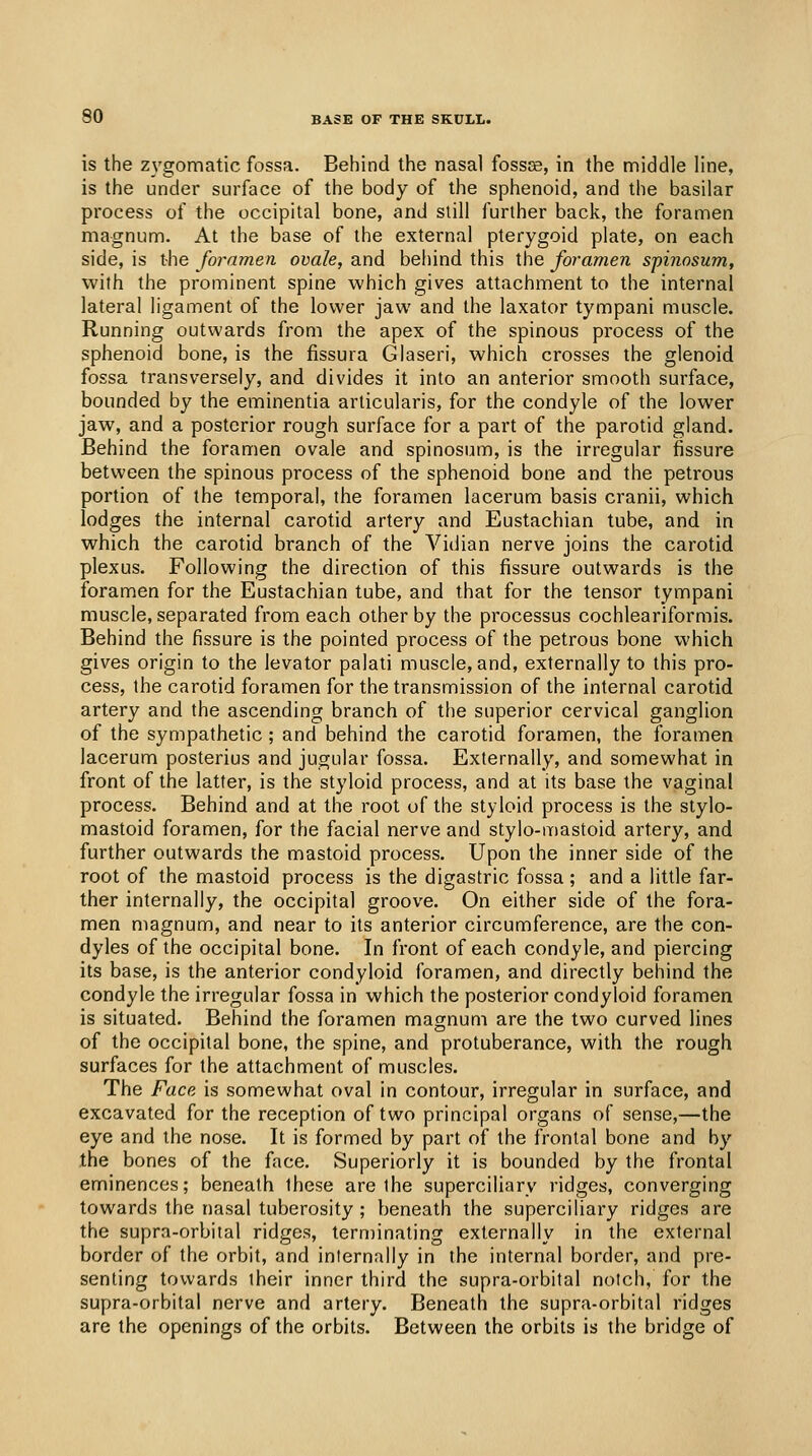 is the Z3'gomatic fossa. Behind the nasal fossse, in the middle line, is the under surface of the body of the sphenoid, and the basilar process of the occipital bone, and slill further back, the foramen magnum. At the base of the external pterygoid plate, on each side, is the foramen ovale, and beliind this the foramen spinosum, with the prominent spine which gives attachment to the internal lateral ligament of the lower jaw and the laxator tympani muscle. Running outwards from the apex of the spinous process of the sphenoid bone, is the fissura Glaseri, which crosses the glenoid fossa transversely, and divides it into an anterior smooth surface, bounded by the eminentia arlicularis, for the condyle of the lower jaw, and a posterior rough surface for a part of the parotid gland. Behind the foramen ovale and spinosum, is the irregular fissure between the spinous process of the sphenoid bone and the petrous portion of the temporal, the foramen lacerum basis cranii, which lodges the internal carotid artery and Eustachian tube, and in which the carotid branch of the Vidian nerve joins the carotid plexus. Following the direction of this fissure outwards is the foramen for the Eustachian tube, and that for the tensor tympani muscle, separated from each other by the processus cochleariformis. Behind the fissure is the pointed process of the petrous bone which gives origin to the levator palati muscle, and, externally to this pro- cess, the carotid foramen for the transmission of the internal carotid artery and the ascending branch of the superior cervical ganglion of the sympathetic ; and behind the carotid foramen, the foramen lacerum posterius and jugular fossa. Externally, and somewhat in front of the latter, is the styloid process, and at its base the vaginal process. Behind and at the root of the styloid process is the stylo- mastoid foramen, for the facial nerve and stylo-mastoid artery, and further outwards the mastoid process. Upon the inner side of the root of the mastoid process is the digastric fossa ; and a little far- ther internally, the occipital groove. On either side of the fora- men magnum, and near to its anterior circumference, are the con- dyles of the occipital bone. In front of each condyle, and piercing its base, is the anterior condyloid foramen, and directly behind the condyle the irregular fossa in which the posterior condyloid foramen is situated. Behind the foramen magnum are the two curved lines of the occipital bone, the spine, and protuberance, with the rough surfaces for the attachment of muscles. The Face is somewhat oval in contour, irregular in surface, and excavated for the reception of two principal organs of sense,—the eye and the nose. It is formed by part of the frontal bone and by the bones of the face. Superiorly it is bounded by the frontal eminences; beneath these are the superciliary ridges, converging towards the nasal tuberosity ; beneath the superciliary ridges are the supra-orbital ridges, terminating externally in the external border of the orbit, and internally in the internal border, and pre- senting towards their inner third the supra-orbital notch, for the supra-orbital nerve and artery. Beneath the supra-orbital ridges are the openings of the orbits. Between the orbits is the bridge of