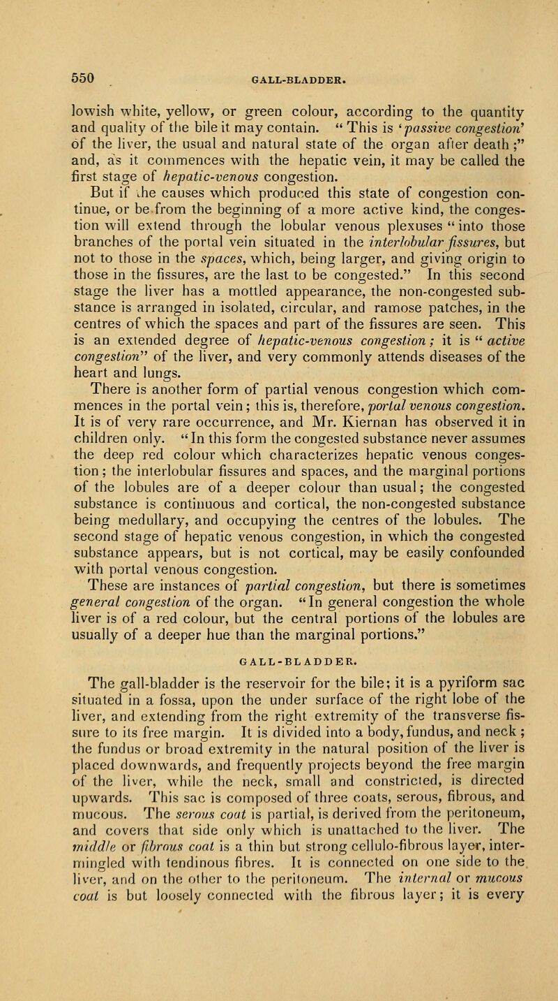 lowish white, yellow, or green colour, according to the quantity and quality of the bile it may contain.  This is 'passive congestion' of the liver, the usual and natural state of the organ after death; and, as it commences with the hepatic vein, it may be called the first stage of hepatic-venous congestion. But if .he causes which produced this state of congestion con- tinue, or be from the beginning of a more active kind, the conges- tion will extend through the lobular venous plexuses  into those branches of the portal vein situated in the interlobular fissures, but not to those in the spaces, which, being larger, and giving origin to those in the fissures, are the last to be congested. In this second stage the liver has a mottled appearance, the non-congested sub- stance is arranged in isolated, circular, and ramose patches, in the centres of which the spaces and part of the fissures are seen. This is an extended degree of hepatic-venous congestion; it is  active congestion of the liver, and very commonly attends diseases of the heart and lungs. There is another form of partial venous congestion which com- mences in the portal vein; this is, therefore, portal venous congestion. It is of very rare occurrence, and Mr. Kiernan has observed it in children only. In this form the congested substance never assumes the deep red colour which characterizes hepatic venous conges- tion ; the interlobular fissures and spaces, and the marginal portions of the lobules are of a deeper colour than usual; the congested substance is continuous and cortical, the non-congested substance being medullary, and occupying the centres of the lobules. The second stage of hepatic venous congestion, in which the congested substance appears, but is not cortical, may be easily confounded with portal venous congestion. These are instances of partial congestion, but there is sometimes general congestion of the organ. In general congestion the whole liver is of a red colour, but the central portions of the lobules are usually of a deeper hue than the marginal portions. GALL-BLADDER. The gall-bladder is the reservoir for the bile; it is a pyriform sac situated in a fossa, upon the under surface of the right lobe of the liver, and extending from the right extremity of the transverse fis- sure to its free margin. It is divided into a body, fundus, and neck ; the fundus or broad extremity in the natural position of the liver is placed downwards, and frequently projects beyond the free margin of the liver, while the neck, small and constricted, is directed upwards. This sac is composed of three coats, serous, fibrous, and mucous. The serous coat is partial, is derived from the peritoneum, and covers that side only which is unattached to the liver. The middle or fihrous coat is a thin but strong cellulo-fibrous layer, inter- mingled with tendinous fibres. Ii is connected on one side to the liver, and on the other to the peritoneum. The internal or mucous coat is but loosely connected with the fihrous layer; it is every