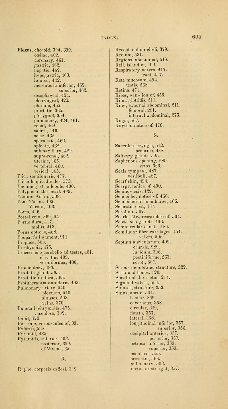 Plexus, choroid, 394, 399. coeliac, 4G2. coronary, 461. gastric, 462. hepatic, 462. hypogastric, 463. lumbar, 442. mesenteric inferior, 462. superior, 462. oesophageal, 424. pliarj'ngeal, 422. phrenic, 462. prostatic, 365. pterygoid, 354. puhnonary, 424, 461. renal, 462. sacral, 446. solar, 462. spermatic, 463. splenic, 462. submaxilliry, 429. supra-renal, 462. uterine, 365. veitebral, 460. vesical, 365. Plica scniUunuris, 477. Plicae longitudinales, 573. Pncumogastric lobule, 400. Polypus ol'the heart, 499. Poiiium Adami, 508. Pons Tarini, 403. Varolii, 403. Pores, 4 )6. Portal vein, 369, 541. L'..rtio dura, 417. mollis, 413. Porus opticus, 468. I'ou[)art's ligament, 211. Prepuce, 563. Presbyopia, 475. Processus e cercbello ad testes, 401. clavatus, 409. vermiformes, 400. Proinontory, 483. Prostate gland, 565. Prostatic urethra, 565. Protuberantia annularis, 403. Pulmonary artery, 540. plexuses, 540. sinuses, 503. veins, 370. Puncta lachrynialia, 475. vasculosa, 392. Pupil, 470. Purkinjc, corpuscules of, 39. Pylorus, ^28. P\ ramid, 485. Pyramids, anterior, 403. posterior, 399. of Wistai', 65. R. Raphe, corporis callosi, 3..2. Receptaculum chyli, 379. Rectum, 531. Regions, abdominal, 518. Reil, island of, 402. Respiratory nerves, 417. tract, 417. Rete mucosum, 494. testis, 568. Retina, 471. Ribcs, gan'jiion of, 455. Rima glotlidis, 511. Ring, external abdominal, 211. femoral, 281. internal abdominal, 273. Rugffi, 567. Ruysch, notice of, 470. S. Sacculus laryngis, 512. proprius, 4>8. Salivary glands, 525. Saphenous opening, 280. veins, 3d3. Scala tympani, 487. vestibuli, 487. Scarf-skin, 494. Scarpa, notice of, 490. Schindylesis, 122. Schneider, notice of, 466. Sclmeidcrian membrane, 466. Sclerotic coat, 467. Scrotum, 567. Searle, Mr., researches of, 504. Sebaceous glands, 496. Semicircular canals, 486. Semilunar fibro-cartilages, 154. valves, 502. Septum auricularum, 499. crurale, 282. lueidum, 396. pccliniforme, 5G.3. scroti, 567. Serous membrane, structure, 522, Sesamoid bones, 120. Sheath of the rectus, 214. Sigmoid valves, 5i)4. Slnu^cs, strmture, 353. Sinus, aoriic, 5!)4. basilar, 359. cavernous, 353. circular, 359. fourth, 357. lateral, 358. longitudinal inferior, 357. superior, 356. occipital anterior, 357. posterior, 357. petrosal in crior, 359. superior, 359. pocularis, 5'i5. prostatic, 560. [luliii' nary, 503. rectus or straight, 357.