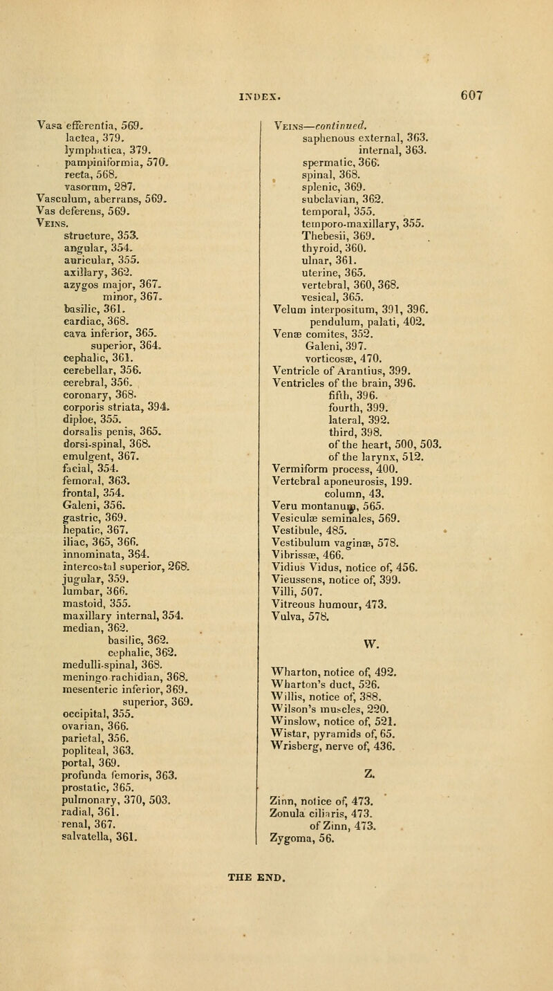 Vasa efferentia, 569. lactea, 379. lymphiitica, 379. pampiniformia, 570. recta, 568. vasornm, 287. Vasculum, aberrans, 569. Vas deferens, 569. Veins. structure, 353. angular, 354. auricular, 355. axillary, 36'2. azygos major, 367. minor, 367. basilic, 361. cardiac, 368. cava inferior, 365. superior, 364. cephalic, 361. cerebellar, 356. cerebral, 356, coronary, 368. corporis striata, 394. diploe, 355. dorsalis penis, 365. dorsi-spinal, 368. emulgent, 367. facial, 354. femoral, 363, frontal, 354. Galeni, 356. gastric, 369. hepatic, 367. iliac, 365, 366. innominata, 364. intercoftiil superior, 268. jugular, 359. lumbar, 366. mastoid, 355. maxillary internal, 354. median, 362. basilic, 362. ci.!phalic, 362. medulli-spinal, 368. meningo rachidian, 368. mesenteric inferior, 369. superior, 369. occipital, 355. ovarian, 366. parietal, 356. popliteal, 363. portal, 369. profunda femoris, 363. prostatic, 365. pulmonary, 370, 503. radial, 361. renal, 367. salvatella, 361. Veins—continued. saphenous external, 363. internal, 363. spermatic, 366. spinal, 368. splenic, 369. subclavian, 362. temporal, 355. temporo-maxillary, 355. Thebesii, 369. thyroid, 360. ulnar, 361. uterine, 365. vertebral, 360, 368. vesical, 365. Velum inlerpositum, 391, 396. pendulum, palati, 402. Venae comites, 352. Galeni, 397. vorticosae, 470. Ventricle of Aranlius, 399. Ventricles of the brain, 396. fifth, 396. fourth, 399. lateral, 392. third, 398. ofthe heart, 500,503. of the larynx, 512. Vermiform process, 400. Vertebral aponeurosis, 199. column, 43. Veru montanuijp, 565. Vesiculoe seminales, 569. Vestibule, 485. Vestibulum vaginsB, 578. Vibrissas, 466. Vidius Vidus, notice of, 456. Vieussens, notice of, 399. Villi, 507. Vitreous humour, 473. Vulva, 578, W. Wharton, notice of, 492. Wharton's duct, 526. Wilhs, notice of, 388, Wilson's muscles, 220. Winslow, notice of, 521, Wistar, pyramids of, 65. Wrisberg, nerve of, 436. Z. Zinn, notice of, 473, Zonula cilinris, 473. of Zinn, 473, Zygoma, 56. THE £ND.