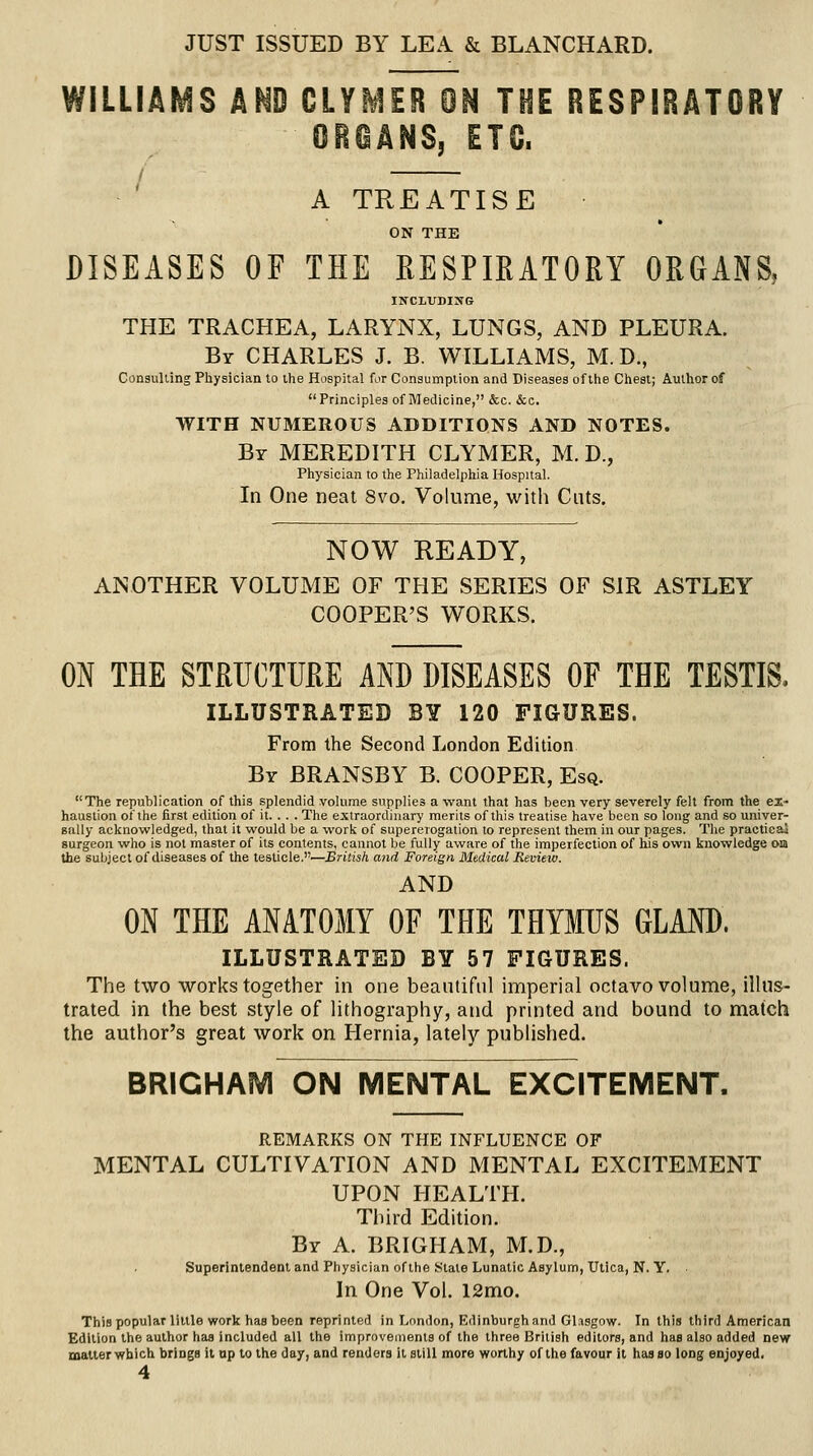 JUST ISSUED BY LEA & BLANCHARD. WILLIAMS AND CLYMER ON THE RESPIRATORY GROANS, ETC. / A TREATISE ON THE DISEASES OF THE RESPIRATORY ORGANS, INCLUDING THE TRACHEA, LARYNX, LUNGS, AND PLEURA. Br CHARLES J. B. WILLIAMS, M. D., Consulling Physician to the Hospital for Consumption and Diseases of this Chest; Author of Principles of Medicine, &c. &c. WITH NUMEROUS ADDITIONS AND NOTES. By MEREDITH CLYMER, M. D., Physician to the Philadelphia Hospital. In One neat 8vo. Volume, with Cuts. NOW READY, ANOTHER VOLUME OF THE SERIES OF SIR ASTLEY COOPER'S WORKS. ON THE STRUCTURE AND DISEASES OF THE TESTIS. ILLUSTRATED BY 120 FIGURES. From the Second London Edition By BRANSBY B. COOPER, Esq. The republication of this splendid volume supplies a want that has been very severely felt from the el- haustion of the first edition of it. . . . The extraordinary merits of thi.s treatise have been so long and so univer- sally acknowledged, that it would be a work of supererogation to represent them in our pages. The practicai surgeon who is not master of its contents, cannot be fully aware of the imperfection of his own knowledge om the subject of diseases of the testicle.—British and Foreign Medical Review. AND ON THE ANATOMY OF THE THYMUS GLAND. ILLUSTRATED BY 57 FIGURES. The two works together in one beautiful imperial octavo volume, illus- trated in the best style of lithography, and printed and bound to match the author's great work on Hernia, lately pubhshed. BRIGHAM ON MENTAL EXCITEMENT. REMARKS ON THE INFLUENCE OF MENTAL CULTIVATION AND MENTAL EXCITEMENT UPON HEALTH. Third Edition. By a. BRIGHAM, M.D., Superintendent and Physician of liie State Lunatic Asylum, Utica, N. Y. In One Vol. 12mo. Thispopularlillle work has been reprinted in London, Edinburgh and Glasgow. In this third American Edition the author has included all the improvements of the three British editors, and has also added new matter which brings it up to the day, and renders it still more worthy of the favour it hasao long enjoyed.