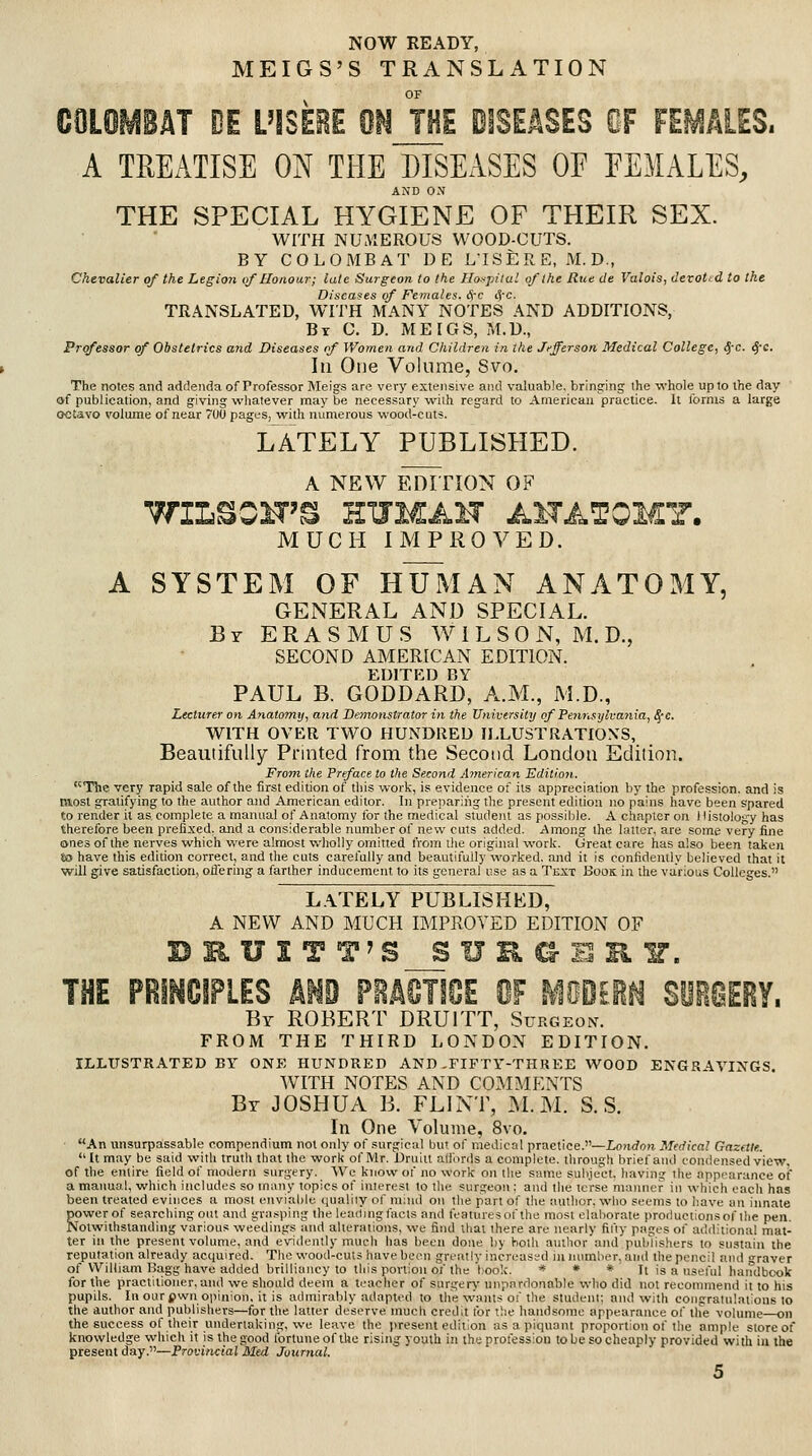 NOW READY, MEIGS'S TRANSLATION OF COLOMBAT DE L1SEBE mi THE DISEASES OF FEMALES. A TREATISE ON THE DISEASES OE EEMALES, AND ON THE SPECIAL HYGIENE OF THEIR SEX. WITH NUMEROUS WOOD-CUTS. BY COLOMBAT DE L'lSER E, M. D., Chevalier of the Legio7i of Honour; late Surgeon to the Ho---pilul of the Rue de Valois, devotid to the Diseases of Females. Src t5C- TRANSLATED, WITH MANY NOTES AND ADDITIONS, By C. D. MEIGS, M.D., Professor of Obstetrics and Diseases of Women and Cliildren in the Jefferson Medical College, Sf-c. ^-c. In One Volume, Svo. The notes and addenda of Professor Meigs are very extensive and valuable, bringing the whole up to the day of publication, and giving whatever maybe necessary with regard to American practice. It forms a large octavo volume of near 7U0 pages, with numerous wood-cuts. LATELY PUBLISHED. A NEW EDTnON OF TTILeOIT'^ HXJMAH AITATOMY. MUCH IMPROVED. A SYSTEM OF H'UftlAN ANATOMY, GENERAL AND SPECIAL. By ERASMUS W I L S 0 N, M. D., SECOND AMERICAN EDITION. EDITED BY PAUL B. GODDARD, A.M., M.D., Lecturer on Anatomy, and Demonstrator in the University of Peimsylvania, ^-c. WITH OVER TWO HUNDRED ILLUSTRATIONS, Beautifully Printed from the Second London Edition. From the Preface to the Second American Editimi. The very rapid sale of the first edition of this work, is evidence of its appreciation by the profession, and is taosl gratifying to the author and American editor. In preparing the present edition no pains have been spared to render il as complete a mannal of Anatomy lor the medical student as possible. A chapter on Histology has therefore been prefixed, and a considerable number of new cuts added. Among the latter, are some very fine ones of the nerves which were almost wlioUy omitted from the original work. Great care has also been taken tia have this edition correct, and the cuts carelully and beautit'ully worked, and it is confidently believed that it will give satisfaction, oflering a farther inducement to its general use as a Text Book in the various Colleges. L.\TELY PUBLISHED, A NEW AND MUCH IMPROVED EDITION OF UI T T'S SURG THE PRI^GIPLES km PeMTIOE OF MOOEi^ SOiOERY. By ROBERT DRUITT, Surgeon. FROM THE THIRD LONDON EDITION. ILLUSTRATED BY ONE HUNDRED AND .FIFTY-THREE WOOD ENGRAVINGS. WITH NOTES AND COMIMENTS By JOSHUA B. FLINT, M. M. S. S. In One Volume, 8vo. An unsurpassable compendium not only of surgical but of medical practice.—Lojirfon Medical Gazette. It may be said with truth that the work of Mr. Druiit altbrds a complete, through brief and condensed view, of the entire field of modern surgery. We know of no work on tlie same suhject, having the appearance of a manual, which includes so many topics of interest to the surgeon ; and the terse manner in which cacli has been treated evinces a most oiviahie quality of mind on the part of the author, who seems to liave an innate power of searching out and gva.<ping the leatlingfacls and tVaturesof the most elaborate productions of the pen. Notwithstanding various weedings and alterations, we find that there are nearly fil'ly pages of additional mat- ter in the present volume, and evidently much has been done by both author and puldishers to sustain the reputation already acquired. The wood-cuts have been greatly increased innamlier, and the pencil and graver of William Hagg have added brilliancy to this portion of the hook. it » * It is a nsei'ul handbook for the practitioner, aiul we should deem a teacher of surgery unpardonable who did not recommend it to his pupils. Inourpwnoiiinion, it is admirably adapted to the wants of the student; and with congratulations to tlie author and publishers—for the latter deserve much credit tor the handsome appearance of the volume—on the success of their undertaking, we leave the present edition as a piquant proportion of the ample store of knowledge which it is the good Ibrtune of the rising youth in the protessiou to be so cheaply provided with in the present day.—Provincial Med Journal.