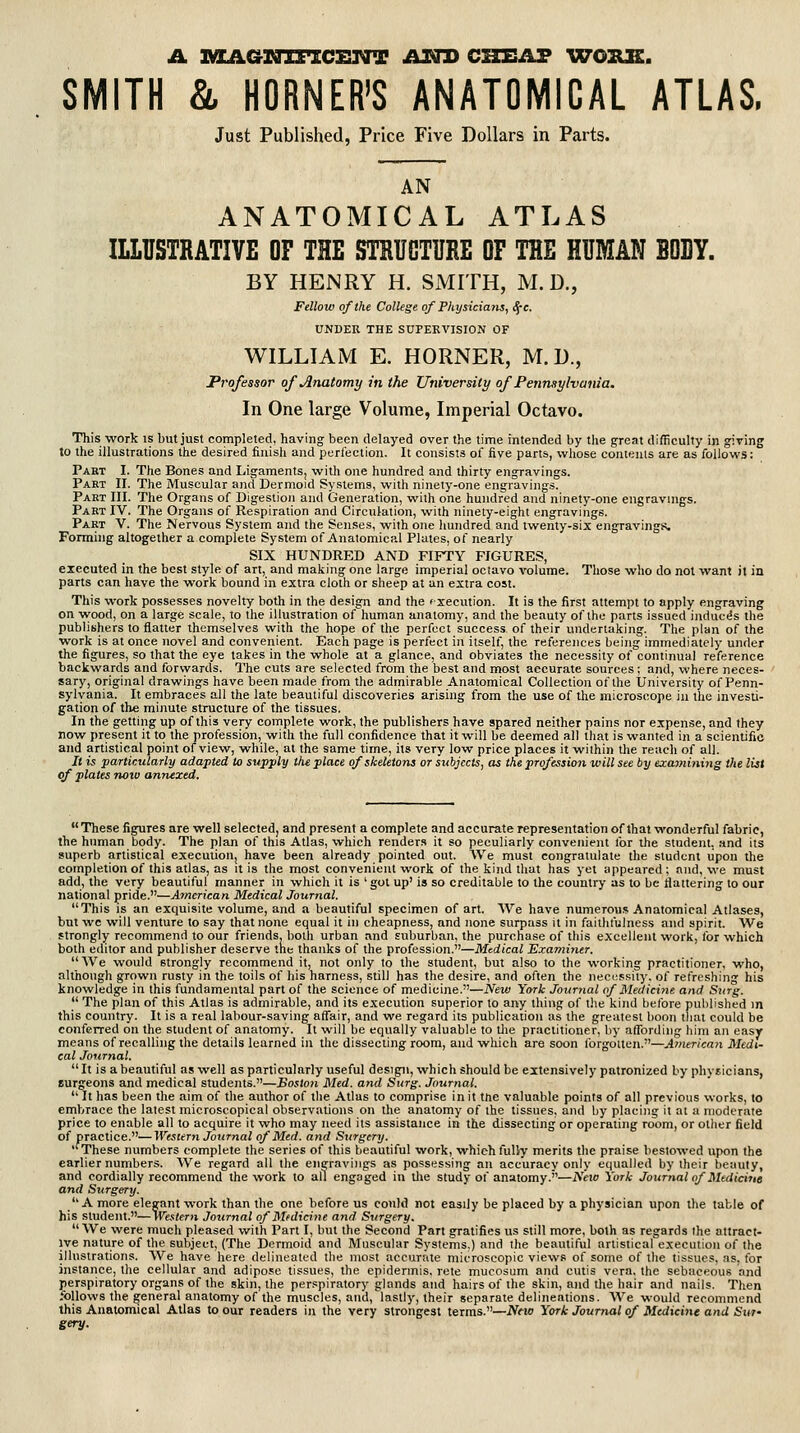 A nZAaiQlFZCETdrT /^NJ} CHEAP VTOILE. SMITH & HORNER'S ANATOMICAL ATLAS. Just Published, Price Five Dollars in Parts. AN ANATOMICAL ATLAS ILLUSTRATIVE OF THE STRUCTURE OF THE HUMAN BODY. BY HENRY H. SMITH, M. D., Fellow of the College of Physicians, S;c. UNDER THE SUPERVISION OF WILLIAM E. HORNER, M. U., Professor of Anatomy in the University of Pennsylvania. In One large Volume, Imperial Octavo. This work is but just completed, having been delayed over the time intended by the great difficulty in giving to the illustrations the desired finish and perfection. It consists of five parts, whose contents are as follows: Part I. The Bones and Ligaments, with one hundred and thirty engravings. Part II. The Muscular and Dermoid Systems, with ninety-one engravings. Part III. The Organs of Digestion and Generation, with one hundred and ninety-one engravings. Part IV. The Organs of Respiration and Circulation, with ninety-eight engravings. Part V. The Nervous System and the Senses, with one liundred and twenty-six engravings. Formuig altogether a complete System of Anatomical Plates, of nearly SIX HUNDRED AND FIFTY FIGURES, executed in the best style of art, and making one large imperial octavo volume. Those who do not want it in parts can have the work bound in extra cloth or sheep at an extra cost. This work possesses novelty both in the design and the f-xecution. It is the first attempt to apply engraving on -wood, on a large scale, to ihe illustration of human anatomy, and the beauty of the parts issued induces the publishers to flatter themselves with the hope of the perfect success of their undertaking. The plan of the work is at once novel and convenient. Each page is perfect in itself, the references being immediately under the figures, so that the eye takes in the whole at a glance, and obviates the necessity of continual reference backwards and forwards. The cuts are selected from the best and most accurate sources; and, where neces- sary, original drawings have been made from the admirable Anatomical Collection of the University of Penn- sylvania. It embraces all the late beautiful discoveries arising from the use of the microscope in the investi- gation of the minute structure of the tissues. In the getting up of this very complete work, the publishers have spared neither pains nor expense, and they now present it to Ihe profession, with the full confidence that it will be deemed all that is wanted in a scientific and artistical point of view, while, at the same time, its very low price places it within the reach of all. It is particularly adapted to supply the place of skeletons or subjects, as the profession will see by examining the list of plates now anruxed. These figures are well selected, and present a complete and accurate representation of that wonderful fabric, the human body. The plan of this Atlas, which renders it so peculiarly convenient lor the student, and its superb artistical execution, have been already pointed out. We must congratulate the student upon the completion of this atlas, as it is the most convenient work of the kind that has yet appeared; and, we must add, the very beautiful manner in which it is ' got up' is so creditable to the country as to be flattering to our national pride.—American Medical Journal. This IS an exquisite volume, and a beautiful specimen of art. We have numerous Anatomical Atlases, but we will venture to say that none equal it in cheapness, and none surpass it in faithfulness and spirit. We strongly recommend to our friends, both urban and suburban, the purchase of this excellent work, for which both editor and publisher deserve tne thanks of the profession.—Medical Exannner. AVe would strongly recommend it, not only to the student, but also to the working practitioner, who, although grown rusty in the toils of his harness, still has the desire, and often the necessity, of relreshing his knowledge in this fundamental part of the science of medicine.—New York Journal of ISledicinc and Surg. _ The plan of this Atlas is admirable, and its execution superior to any thing of t)ie kind before published m this country. It is a real labour-saving affair, and we regard its publication as the greatest boon that could be conferred on the student of anatomy. It will be equally valuable to Uie practitioner, by affording him an easy means of recalling the details learned in the dissecting room, and which are soon forgotten.—American Medi- cal Journal. It is a beautiful as well as particularly useful design, which should be extensively patronized by physicians, surgeons and medical students.—Boston Med. and Surg. Journal.  It has been the aim of the author of the Atlas to comprise in it ttie valuable points of all previous works, to embrace the latest microscopical observations on the anatomy of the tissues, and by placing it at a moderate price to enable all to acquire it who may need its assistance in the dissecting or operating room, or other field of practice.—Western Journal of Med. and Surgery. ''These numbers complete the series of this beautiful work, which fully merits the praise bestowed upon the earlier numbers. We regard all the engravings as possessing an accuracy only equalled by their beauty, and cordially recommend the work to all engaged in \he study of anatomy.—i\Vio York Journal of Malicirie and Surgery. A more elegant work than the one before us conld not easily be placed by a physician upon the table of his student.—Western Journal of Medicine and Surgery. We were much pleased with Part I, but the Second Part gratifies us still more, both as regards the attract- ive nature of the subject, (The Dermoid and Muscular Systems.) and the beautiful artistical execution of the illustrations. We have here delineated the most accurate microscopic views of some of the tissues, as, for instance, the cellular and adipose tissues, the epidermis, rete mucosum and cutis vera, the sebaceous and perspiratory organs of the skin, the perspiratory glands and hairs of the skin, and the hair and nails. Then follows the general anatomy of the muscles, and, lastly, their separate delineations. AVe would recommend this Anatomical Atlas to our readers in the very strongest terras.—Nfio York Journal of Medicine and Suf fiery.