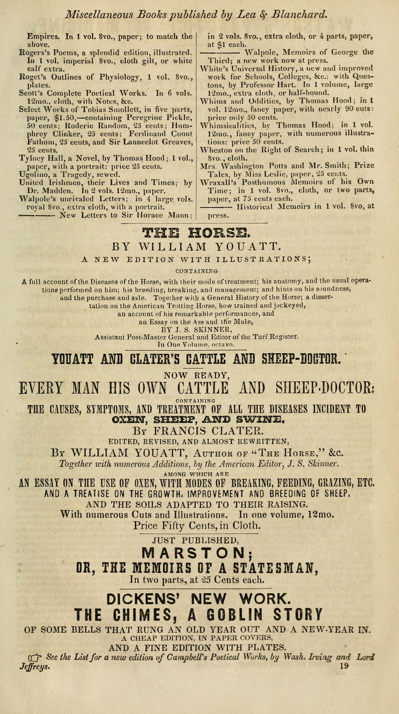 Empires. In 1 vol. 8vo., paper; to match the above. Rogers's Poems, a splendid edition, illustrated. In 1 vol. imperial 8vo., cloUi gill, or white calf extra. Rogel's Outlines of Physiology, 1 vol. 8vo., plates. Scott's Com])lete Poetical Works. In 6 vols. 12mo., cloth, vt'ith Notes, &e. Select Works of Tobias Smollett, in five parts, paper, $1.50,—containing Peregrine Pickle, 50 cents; Uoderic Random, 25 cents; Hum- phrey Clinker, 25 cents; Ferdinand Count P'athoni, 25 cents, and Sir Launcelot Greaves, 25 cents. Tylney Hall, a Novel, by Thomas Hood; 1 vol., paper, witii a portrait: price 25 cents. Ugolino, a Tragedy, sewed. United Irishmen, their Lives and Times; by Dr. Madden. In 2 vols. 12ino., paper. Walpole's unrivaled Letters; in 4 large vols, royal 8vo., extra cloth, with a portrait. ——— New Letters to Sir Horace Mann ; in 2 vols. 8vo., extra cloth, or 4 parts, paper, at $1 each. Walpole, Memoirs of George tlic Third; a new work now at press. Wiiite's Universal History, a new and improved work lor Schools, Colleges, kc: with Ques- tons, by Professor Hart. In 1 volume, large 12mo., extra cloth, or half-bound. Whims and Oddities, by Thomas Hood; in 1 vol. 12mo., fancy paper, with nearly 90 cuts: price oiil)' 50 cents. Whimsicalities, by Thomas Hood; in 1 vol. 12rao., fancy paper, with numerous illustra- tions: price 50 cents. Wheaton on tlie Right of Search; in 1 vol. thin 8vo., cloth. Mrs. Washington Potts and Mr. Smith; Prize Tales, by Miss Leslie, paper, 25 cents. Wraxall's Posthumous Memoirs of his Own Time; in 1 vol. 8vo., cloth, or two parts, paper, at 75 cents each. Historical Memoirs in 1 vol. 8vo, at press. THE HORSE. BY WILLIAM YOU ATT. A NEW EDITION WITH ILLUSTRATIONS; CONTAINING A full account of the Diseases of the Horse, with their mode of treatment; his anatomy, and the usual opera- tions performed on him; his breeding, breaking, and management; and hints on his s.mndness, and the purchase and sale. Together with a General History of the Horse; a disser- tation ou the American Trotting Horse, how trained and jockeyed, an account of his remarkable performances, and an Essay on the Ass and the Mule, BY J. S. SKINNER, Assistant Post-Master General and Editor of the Turf Register. In One VoluiTie, oi.tavo. YOUATT AND GLATER'S OATTLE ANB SHEEP-BQGTOR/ EVERY MAN HIS NOW READY, OWN CATTLE AND SHEEP-DOCTOR: CONTAINING THE CAUSES, SYMPTOMS, AND TREATMENT OF AIL THE DISEASES INCIDENT TO QXEXH, SHBEF, AI^B Sl^IS^S. Br FRANCIS CLATER. EDITED, REVISED, AND ALMOST REWRITTEN, By WILLIAM YOUATT, Author of The Horse, &c. Together with numo'ous Additions, by the American Editor, J. S. Skinner. AMONG WHICH ARE AN ESSAY ON THE USE OP OXE\, WITH MODES OF BREAKING, FEEDING, GRAZING, ETC. AND A TREATISE ON THE GROWTH. IMPROVEMENT AND BREEDING OF SHEEP, AND THE SOILS ADAPTED TO THEIR RAISING. With numerous Cuts and Illustrations. In one volume, 12mo. Price Fifty Cents, in Cloth. JUST PUBLISHED, M ARSTONj OR, THE MEMOIRS OF A STATESMAN, In two parts, at -25 Cents each. DICKENS' THE CHIMES, NEW WORK. A GOBLIN ST OF SOME BELLS THAT RUNG AN OLD YEAR OUT AND A NEW-YEAR IN. A CHEAP EDITION, IN PAPER COVERS, AND A FINE EDITION WITH PLATES. (^ See the List for a new edition of Campbell's Poetical Works, by Wash. Irving and Lord