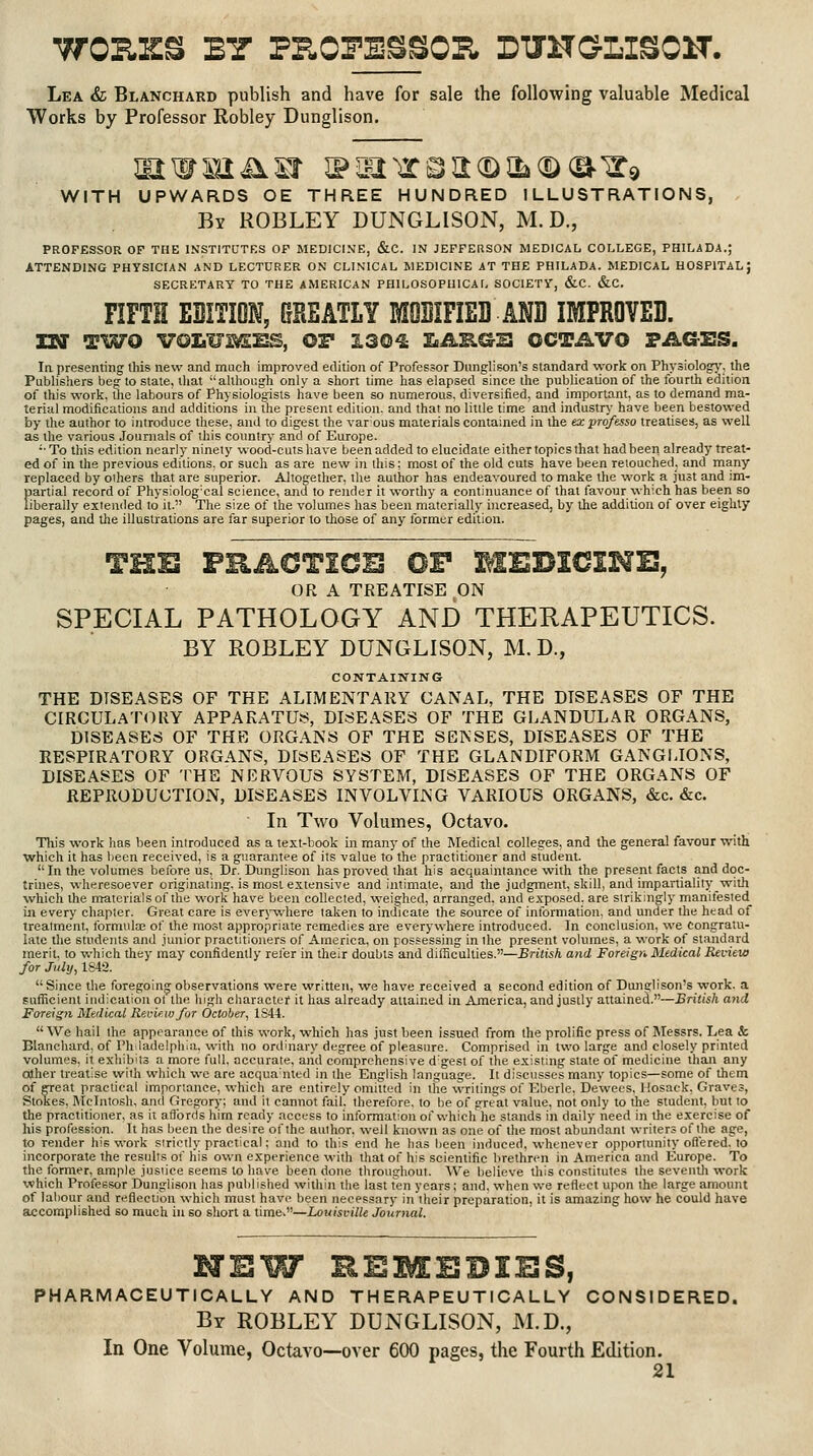Lea & Blanchard publish and have for sale the following valuable Medical Works by Professor Robley Dunglison. WITH UPWARDS OE THREE HUNDRED ILLUSTRATIONS, By robley dunglison, M. D., PROFESSOR OF THE INSTITUTES OF MEDICINE, &C. IN JEFFERSON MEDICAL COLLEGE, PHILADA.; ATTENDING PHYSICIAN AND LECTURER ON CLINICAL MEDICINE AT THE PHILADA. MEDICAL HOSPITAL; SECRETARY TO THE AMERICAN PHILOSOPHICAL SOCIETY, &C. &C. FIFTH ESITION, GREATLY MQBIFIED AND IMPROVED. TN TWO VOZiUIi^llS, or 130^ IaJLB.&^ OCTAVO FikCrES. In. presenting this new and much improved edition of Professor Dunglison's standard work on Physiologj', the Publishers beg to state, tliat although only a short time has elapsed since the publication of the fourth edition of this work, the labours of Physiologists have been so numerous, diversified, and important, as to demand ma- terial modifications and additions in the present edition, and that no little time and industry- have been bestowed by the author to introduce these, and to digest the var ous materials contained in the exprofesso treatises, as well as the various Journals of this country and of Europe. ■■To this edition nearly ninety wood-cuts have been added to elucidate either topics that had been already treat- ed of in the previous editions, or such as are new in this; most of the old cuts have been retouched, and many replaced by oihers that are superior. Altogetlter, the author has endeavoured to make the work a just and im- partial record of Physiolog'cal science, and to render it worthy a continuance of that favour which has been so liberally exiended to it. The size of the volumes has been materially increased, by the addition of over eighty pages, and the illustrations are far superior to those of any former edition. (3R A TREATISE ON SPECIAL PATHOLOGY AND THERAPEUTICS. BY ROBLEY DUNGLISON, M. D., CONTAINING THE DISEASES OF THE ALIMENTARY CANAL, THE DISEASES OF THE CIRCULATORY APPAKATUtr!, DISEASES OF THE GLANDULAR ORGANS, DISEASES OF THE ORGANS OF THE SENSES, DISEASES OF THE KESPIRATORY ORGANS, DISEASES OF THE GLANDIFORM GANGfJONS, DISEASES OF THE NERVOUS SYSTEM, DISEASES OF THE ORGANS OF REPRODUCTION, DISEASES INVOLVING VARIOUS ORGANS, &c. &c. In Two Volumes, Octavo. Tliis work has been introduced as a text-book in many of the Medical colleges, and the general favour with which it has lieen received, is a guarantee of its value to the practitioner and student. In the volumes before us. Dr. Dunglison has proved that his acquaintance with the present facts and doc- trines, wheresoever originating, is most extensive and intimate, and the judgment, skill, and impartiality with which the materials of the work have been collected, weighed, arranged, and exposed, are strikingly manitested in every chapter. Great care is ever^-where taken to indicate the source of intbrmation, and under the head of treatment, formute of the most appropriate remedies are everywhere introduced. In conclusion, we congratu- late the students and junior practitioners of America, on possessing in the present volumes, a work of standard merit, to which they may confidently relisr in their doubts and difficulties.—British and Foreign Medical Review for July, 1842.  Since the foregoing observations were written, we have received a second edition of Dtmglison's work, a sufficient indication ot the high charactef it has already attained in America, and justly attained.—British and Foreign Medical Rei-iewfor October, 1S44.  We hail the appearance of this work, which has just been issued from the prolific press of Messrs. Lea & Blanchard, of Philadelphia, with no ordinary degree of pleasure. Comprised in two large and closely printed volumes, it exhibits a more full, accurate, and comprehensive d'gest of the existing state of medicine than any other treatise with wliich we are acqua'nted in the English language. It discusses many topics—some of them of ffreat practical importance, which are entirely omitted in the writings of Eberle, Dewees, Hosack, Graves, Stokes, Mcintosh, and Gregory; and it cannot fail, therefore, to be of great value, not only to the student, but to the practitioner, as it affords him ready access to information of vv-hich he stands in daily need in the exercise of his profession. It has been the desire of the author, well known as one of the most abundant writers of the age, to render his work strictly practical; and to this end he has lieen induced, whenever opportunity oflisred, to incorporate the results of his own experience with tliat of his scientific brethren in America and Europe. To the former, ample justice seems to have been done throughout. We believe this constitutes the seventli work which Professor Dunglison has published within the last fen years; and, when we reflect upon the large amount of labour and reflection which must have been necessary in iheir preparation, it is amazing how he could have accomplished so much in so short a time,—LouisKilU Journal. HEW REMEDIES, PHARMACEUTICALLY AND THERAPEUTICALLY CONSIDERED. By robley dunglison, M.D., In One Volume, Octavo—over 600 pages, the Fourth Edition.