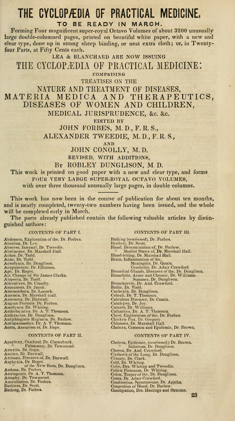 THE CYCLOP/EOIA OF PRACTICAL MEDICINE, TO BE READY IN MARCH. Forming Four magnificent super-royal Octavo Volumes of about 3200 unusually large double-columned pages, printed on beautiful white paper, with a new and clear type, done up in strong sheep binding, or neat extra cloth; or, in Twenty- four Parts, at Fifty Cents each. LEA & BLANCHARD ARE NOW ISSUING THE CYCLOPAEDIA OF PRACTICAL MEDICINE: COMPRISING TREATISES ON THE NATURE AND TREATMENT OE DISEASES, MATERIA MEDICA AND THERAPEUTICS, DISEASES OF WOMEN AND CHILDREN, MEDICAL JURISPRUDENCE, &c. &c. EDITED BY JOHN FORBES, M. D., F. R. S., ALEXANDER TWEEDIE, M. D., F. R. S., AND JOHN CONOLLY, M. D. REVISED, WITH ADDITIONS, Br ROBLEY DUNGLISON, M. D. This work is printed on good paper with a new and clear type, and forms FOUR VERY LARGE SUPER-ROYAL OCTAVO VOLUMES, with over three thousand unusually large pages, in double columns. This work has now been in the course of publication for about ten months, and is nearly completed, twenty-two numbers having been issued, and the whole will be completed early in March. The parts already published contain the following valuable articles by distin- guished authors: CONTENTS OF PART I. CONTENTS OF PART III. Abdomen, Exploration of the, Dr. Forbes. Abortion, Dr. h'-e. Abscess, Internal. Dr. Tweedie. Abstinence, Dr. Marshall Hal!. Achor. Dr. Todd. Acne. Dr. Todd. Acrodynia, Dr. Dunglison. Acupuncture. Dr. Elliotson. Agre, Dr. Roget. Air, Change of. Sir James Clarke. Alopecia, Dr. Todd. Alteratives, Dr. Conolly. Amauro.sis, Dr. Jacob. Amenorrhcea. Dr. Locock. Ancpmia. Dr. IVIarshall 1 iaii. Anasarca, Dr. Darwall. Angina Pectoris. Dr. Forbes. Anodynes. Dr. Whiting. Anthelmintics. Dr. A. T. Thomson. Anthracion. Dr. Dunglison. Antiphlogistic Regimen. Dr. Barlo'w. Antispasmodics, Dr. A. T. Thomson. Aorta, Aneurism of. Dr. Hope. CONTENTS OF PART 11. Apoplexy, Cerebral, Dr. Clntlerbuck. '• l^ulmonary, Dr. Towiisend. Arteritis. Dr. I lope. Ascites, Dr. Darwall. Artisans, Diseases of. Dr. Darwall. Asphyxia, Dr. Roget.  of the iVew Bom, Dr. Dunglison. Asthma, Dr. Forlies. Astringents, Dr. A. T. Thomson. Atrophy, Dr. Townsend. Auscultation, Dr. Forbes. Barbiers, Dr. Scott. Baihing, Dr. Forbes. Bathing (continued), Dr. Forbes. Beriberi, Dr. Scott. Blood, Determination of, Dr. Barlow. Morbid States of. Dr. Marshall Hall. Blood-letting, Dr. Marshall Hall. Brain, Inflammation of the. Meningitis. Dr. Quain. Cerebntis. Dr. Adair Crawford. Bronchial Glands, Diseases of the. Dr. Dunglison. Bronchitis, Acute and Chronic, Dr. Williams.  Summer, Dr. Dunglison. Bronchocele, Dr. And. Crawford. Bullae. Dr. Todd. Cachexia, Dr. Dunglison. Calculi, Dr. T. Thomson. Calculous Diseases, Dr. Cumin. Catalepsy. Dr. Joy. Catarrh, Dr. Williams. Cathartics. Dr. A. T. Thomson. Chest. Exploration of the. Dr. Forbes. Chicken I'o.x, Dr. Gregory. Chlorosis, Dr. Marshall Hall. Cholera, Common and Epidemic, Dr. Brown. CONTENTS OF PART IV. Cholera, Epidemic, (continued.) Dr. Brown.  Infantum, Dr. Dunglison, Chorea. Dr. And. Crawlbrd. Cirrhosis of the Iiung. Dr. Dunglison. Climate. Dr. Clark. Cold. Dr. Whiting. Colic, Drs. AVhiling and Tweedie. Colica Piclonum, Dr. Whiting. Colon, Torpor of the. Dr. Dunglison. Coma, Dr. Adair Crawford. Combustion. Spontaneous. Dr. Apjoha. Congestion of Blood, Dr. Barlow. Constipatioiij Drs. Hastings and Slreeren.