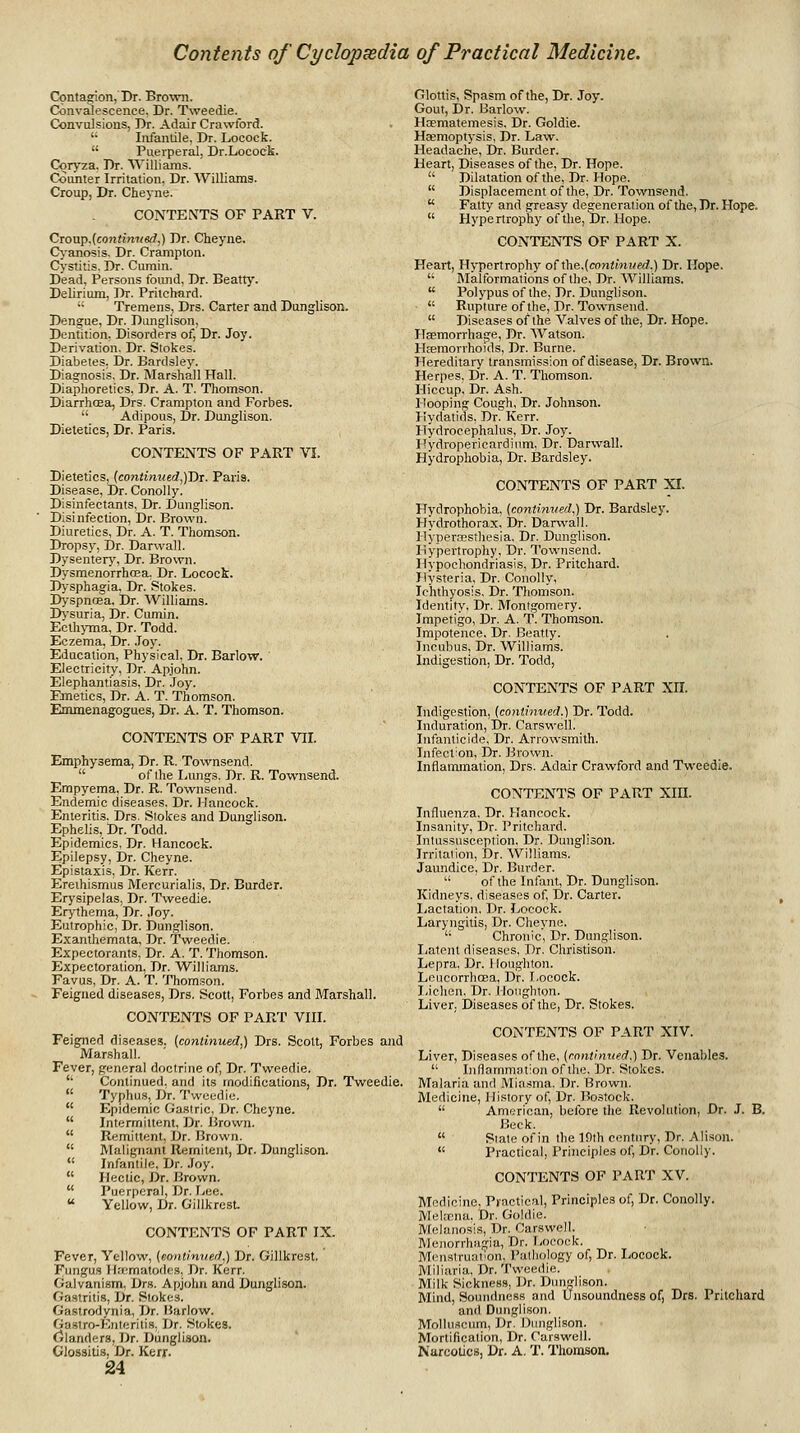 Cpntasrion, Dr. Brown. Convalescence. Dr. Tweedie. Convulsions, Dr. Adair Crawford.  Infantile, Dr. Locock.  Puerperal, Dr.Locock. Coryza. Dr. Williams. Counter Irritation, Dr. Williams. Croup, Dr. Cheyne. CONTENTS OF PART V. Cxo'ap.[<^ontimted,) Dr. Cheyne. C\-anosis. Dr. Crampton. Cystitis, Dr. Cumin. Dead, Persons found, Dr. Beatty. Delirium, Dr. Prilchard. ■■ Tremens, Drs. Carter and Dunglison. Dengue, Dr. Dunglison, Dentition. Disorders of. Dr. Joy. Derivation. Dr. Stokes. Diabetes, Dr. Bardsley. Diagnosis, Dr. Marshall Hall. Diaphoretics, Dr. A. T. Thomson. DiarrhcEa, Drs. Crampton and Forbes.  Adipous, Dr. Dunglison. Dietetics, Dr. Paris. CONTENTS OF PART VI. Dietetics, (continw6rf,)Dr. Paris. Disease, Dr. Conolly. Disinfectants, Dr. Dunglison. Disinfection, Dr. Brown. Diuretics, Dr. A. T. Thomson. Dropsy, Dr. Darwall. Dysenterj', Dr. Brown. Dysmenorrhcea. Dr. Locock. D>-sphagia, Dr. Stokes. D>-spncEa, Dr. AVilliams. Ihsuria, Dr. Cumin. Ecth)ina, Dr. Todd. Eczema, Dr. .Toy. Education, Physical. Dr. Barlow. Electricity, Dr. Apjohn. Elephantiasis, Dr. ,Ioy. Emetics, Dr. A. T. Thomson. Emmenagogues, Dr. A. T. Thomson. CONTENTS OF PART VII. Emphysema, Dr. R. Townsend.  of the Lungs. Dr. R. Townsend. Empyema, Dr. R. Townsend. Endemic diseases. Dr. Hancock. Enteritis. Drs. Stokes and Dunglison. Ephelis, Dr, Todd. Epidemics, Dr, Hancock. Epilepsy, Dr. Cheyne. Epistaxis, Dr. Kerr. Ereihismus Mercurialis, Dr. Burder. Erysipelas, Dr. Tweedie. Erythema, Dr. Joy. Eutrophic, Dr. Dunglison. Exanthemata, Dr. Tweedie. Expectorants, Dr. A. T. Thomson. PJxpectoration, Dr. Williams. Fayus, Dr. A. T. Thomson, Feigned diseases, Drs. Scott, Forbes and Marshall. CONTENTS OF PART VIII. Feigned diseases, (continued,) Drs. Scott, Forbes and Marshall. Fever, general doctrine of, Dr. Tweedie.  Continued, and its modifications, Dr. Tweedie.  Typhus, Dr. Tweedie.  Epidemic Gastric, Dr. Cheyne.  Intermittent, Dr. Brown.  Remittent, Dr. Brown.  Malignant Remitent, Dr. Dunglison.  Infantile. Dr. .Toy.  Hectic, Dr. Brown.  Puerperal, Dr. Lee.  Yellow, Dr. GiUkresL CONTENTS OF PART IX. Fever, Yellow, (eoniimier),) Dr. Gillkrest. Fungus H.-nmatodes, Dr. Kerr. Galvanism, Drs. Apjohn and Dunglison. Gastritis, Dr. Stokes. Gastrodynia, Dr. Harlow. Gastro-Enterilis. Dr. Stokes. CJlanders, Dr. Dunglison. Glossitis, Dr. Kerr. 24 Glottis, Spasm of the, Dr. Joy. Gout, Dr. Barlow. Hcematemesis, Dr. Goldie. Haemoptysis, Dr. Lavir. Headache, Dr. Burder. Heart, Diseases of the. Dr. Hope.  Dilatation of the, Dr. Hope.  Displacement of the, Dr. Townsend.  Fatty and greasy degeneration of the. Dr. Hope.  Hypertrophy of the, Dr. Hope. CONTENTS OF PART X. Heart, Hypertrophy o(\he,(continved.) Dr. Hope.  Malformations of the, Dr. Williams.  Polypus of the. Dr. Dunglison. •  Rupttire of the, Dr. Townsend,  Diseases of the Valves of the. Dr. Hope. Haemorrhage, Dr. AVatson. Hasmorvhoids, Dr. Burne. Hereditary transmission of disease, Dr. Brown. Herpes, Dr, A, T, Thomson. Hiccup, Dr, Ash. Hooping Cough, Dr, Johnson. Hydatids, Dr. Kerr. Hydrocephalus, Dr. Joy. Hydropericardium. Dr. Darwall. Hydrophobia, Dr. Bardsley. CONTENTS OF PART XI. Hydrophobia, (continved,) Dr. Bardsley. Hydrothorax, Dr. Darwall. Hypercesthesia, Dr. Dunglison. Hypertrophy, Dr. Townsend. Hypochondriasis, Dr. Pritchard. Hysteria, Dr. Conolly, Ichthyosis, Dr. Thomson. Identity, Dr. Montgomery. Impetigo, Dr. A. T. Thomson. Impotence, Dr. Beatly. Incubus, Dr. Williams. Indigestion, Dr. Todd, CONTENTS OF PART XH. Indigestion, {continued.) Dr. Todd. Induration, Dr. Carswell. ^ Infanticide, Dr. Arrowsmith. Infect'on, Dr. Brown. Inflammation, Drs. Adair Crawford and Tweedie. CONTENTS OF PART XIH. Influenza, Dr, Hancock. Insanity, Dr. Pritchard. Intussusception. Dr. Dunglison. Irritation, Dr. Williams. Jaundice, Dr. Burder.  of the Infant, Dr. Dunglison. Kidneys, diseases of. Dr. Carter, liactation. Dr. Locock. Laryngitis, Dr, Cheyne, '• Chronic, Dr, Dunglison. I^atent diseases. Dr. Christisoh. Lepra, Dr. 1 (oughton. Lcucorrhcea, Dr. Locock. I,ichen. Dr. Iloughton. Liver. Diseases of the. Dr. Stokes, CONTENTS OF PART XIV. Liver, Diseases of the, {continued.) Dr. Venables.  Inflammation of the. Dr. Stokes. Malaria and Mia.fflia. Dr. Brown. Medicine, History of. Dr. Bostock.  American, before the Revolution, Dr. J. B. Beck.  Slate of in the 19th century. Dr. Alison.  Practical, Principles of, Dr. Conolly. CONTENTS OF PART XV. Medicine, Practical, Principles of. Dr. Conolly. Mekcna, Dr, Goldie, Melanosis, Dr. Carswell, Menorrhagia, Dr. T-ooock. Menstruation, Patliology of, Dr. Locock. Miliaria, Dr, Tweedie, Milk Sickness, Dr. Dunglison. Mind, Soundness and Unsoundness of, Drs. Pritchard and Dunglison. Molluflcum, Dr. Diaiglison. Mortification, Dr. Carswell. Narcotics, Dr. A. T. Thomson.