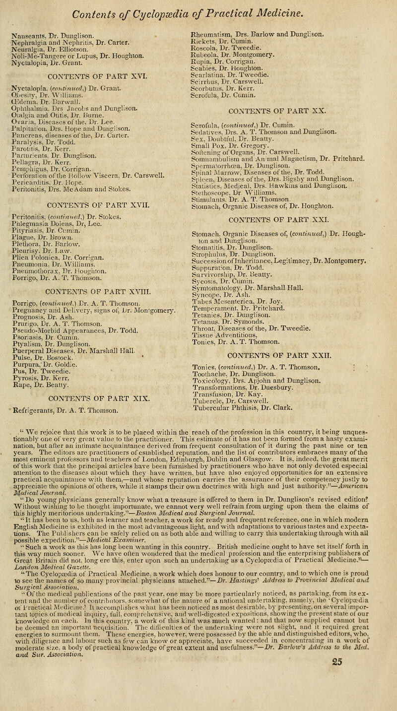 Nauseants, Dr. Dunglison. Nephralgia and Nephritis, Dr. Carter. Neuralgia, Dr. EUiotsoii. Noli-Me-Tangere or Lupus, Dr. Houghion. Nyctalopia, Dr. Grant. CONTEiVTS OF TART XVI. Nyctalopia, (coutinufd.) Dr. GrauL Qbesiiy, Dr. ^^•lllu.!las. (Edema. Dr. Daruali. Ophthalmia. Drs .IucoIjs and Dunglisoru Olalgia and Otitis, Dr. Burne. Ovaria, Diseases ol'llie, Dr. I..ee. Palpitation, Drs. Hope and Dunp'iison. Pancreas, diseases ol'tlie, Dr. Carter. Paralysis. Dr. Todd. Parotitis, Dr. Kerr. Parturients. Dr. Dunglison. Pellagra, Dr. Kerr. Pempliigus, Dr. Corrigan. Perforation of the liollow Viscera. Dr. CarswcU. Pericarditis, Dr. Hope. Peritonitis, Drs. Me Adam and Stokes. CONTENTS OF PART XVII. Peritonitis, (cnntinued,) Dr. Stokes. PhlegTOasia Dolens, Dr, Lee. Pityriasis, Dr. Cumin. Pls^ue, Dr. Brown. Pletliora, Dr. Barlow. Pleurisy. Dr. Law. Plica Polonica, Dr. Corrigan. Pneumonia. Dr. Williams. Pneumothorax, Dr. i iougiiton. Porrigo, Dr. A. T. Thoirison. CONTENTS OF PART XVIIL Porrigo, {conliinierl.) Dr. A. T. Thomson. Pregnancy and Delivery, signs of, Dr. Monigomery. Prognosis, Dr. Ash. Prurigo, Dr. A. T. Thomson. Pseiido-IVIorbid Appearances, Dr. Todd. Psoriasis, Dr. Cumin. Ptyalism, Dr. Dunglison. Puerperal Diseases, Dr. Marshall Hall. Pulse, Dr. Boslock. Purpura,'Dr. Goldie. Pus, Dr. Tweedie. Pyrosis, Dr. Kerr. Rape, Dr. Beatly. CONTENTS OF PART XIX. ■ Refrigerants, Dr. A. T. Thomson. Rheumatism, Drs. Barlow and Dunglison. Rickets, Dr. Cumin. Roseola, Dr. Tweedie. Rubeola, Dr. Montgomery. Rupia, Dr. Corrigan. Scabies, Dr. Houghion. Scarlatina. Dr. Tweedie. Scirrhus, Dr. Carswell. Scorbutus. Dr. Kerr. Scrofula, Dr. Cumin. CONTENTS OF PART XX. Scrofula, (contimied,) Dr. Cumin. Sedatives. Drs. A. T. Thomson and Dunglison. Sex. Doiibtlul, Dr. Beatly. Small Pox, Dr. Gregory. Softening of Organs, Dr. Carswell. Somnambulism and An mal Magnetism, Dr. Pritchard. Spcrmatorrhosa, Dr. Dunglison. Spinal Marrow, Diseases of the. Dr. Todd. Spleen, Diseases of the, Drs. Bigsby and Dunglison. Statistics, Medical, Drs. Hawkins and DungUsorL Stethoscope. Dr. Williams. Stimulants. Dr. A. T. Thomson. Stoinacli, Organic Diseases of, Dr. Houghton. CONTENTS OF PART XXI. Stomach, Organic Diseases of, (continued,) Dr. Hough- ton and Dunglison. Stomatitis. Dr. Dunglison. Strophulus, Dr. Dunglison. Succession of Inheritance, Legitimacy, Dr. Montgomery. Suppuration, Dr. Todd. Survivorship, Dr. Beatty. Sycosis, Dr. Cumin. Symtomatology, Dr. Marshall Hall. Syncope, Dr. Ash. Tabes Jlcsenterica, Dr. Joy. Temperament, Dr. Pritchard. Tetanies. Dr. Dunglison. Tetanus. Dr. Symonds. Throat, Diseases of the. Dr. Tweedie. Tissue Adventitious, Tonics, Dr. A. T. Thomson. CONTENTS OF PART XXII. Tonics, (contimied.) Dr. A. T. Thomson. ■ Toodiache, Dr. Dimglison. Toxicology, Di-s. Apjohn and Dunglison. Transformations, Dr. Duesbury. Transfusion, Dr. Kay. Tubercle, Dr. Carswell. Tubercular Phthisis, Dr. Clark. '■ We rejoice that this work is to be placed within the reach of the profession in this country, it being unques- tionably one of very great value to the practitioner. This estimate of it has not been formed from a hasty exami- nation, but after an intimate acquaintance derived from frequent consultation of it during the past nine or ten years. The editors are practitioners of established repiuation, and tlie list of contributors embraces many of the most eminent professors and teachers of London, Edinburgh, Dublin and Glasgow. It is, indeed, the great merit of this work that the principal articles have been furnished by practitioners who have not only devoted especial attention to the diseases about which they have written, but have also enjoyed opportunities for an extensive practical acquaintance with them,—and wliose reputation carries the assurance of their competency justly to appreciate the opinions of others, while it stamps their own doctrines with high and just authority.—American Medical Journal. •' Do young physicians generally know what a treasure is offered to them in Dr. Dunglison's revised edition? Without wishing to be thotiglit importunate, we cannot very well refrain from urging upon them tlie claims of this highly meritorious undertaking.—Boston Medical and Surgical Journal. •' It has been to us, both as learner and teacher, a work for ready and frequent reference, one in which modern English Medicine is exhibited in the most advantageous light, and with adaptations to various tastes and expecta- tions. The Publishers can be sately relied on as both able and willing to carr>' this undertaking through with all possible expedition.—Medical Examiner.  Such a work as this has long been wanting in this country. British medicine ought to have set itself forth in this \\dy inuch sooner. ^Ve have often wondered that the medical profession and the enterprising publishers of Great Britain did not. long ere this, enter upon such an undertaking as a Cyclopa;dia of Practical Medicine.— London Medical Gazette. '■The Cyclopa-'dia of Practical Medicine, a work which does honour to our country, and to which one is proud to see the names of so many provincial physicians attached.—Dr. Hastings'' Address to Provincial Medical and Surgical A^svcintion.. •' Of the medical publications of the past year, one may be more particularly noticed, as partaking, from its ex- tent anil the number of contributors, somewhat of die nature of a ii.alional undertaking, namely, the •Cycio]iadia ol i'ractical .Medicine.' It accomplishes what has been noticed as most <lesirable. by presenting,on several impor- tajit topics of medical inquiry, full, comprehensive, and well-digested expositions, showingthe present state of our knowledge on each. In this country, a work of this kind was'mucli wanted: and that now supplied cannot but be deeined an important acquisition. The diflicultics of the undertaking were not slight, and it required great energies to surmount them. These energies, however, were possessed by the able and distinguished editors, who, withdiligence and labour such as few can know or appreciate, have succeeded in concentraling in a work of moderate size, a body of practical knowledge of great extent airU usefulness.—Dr. Barlow's Addnss to tlie MeU. and Sur. Association.