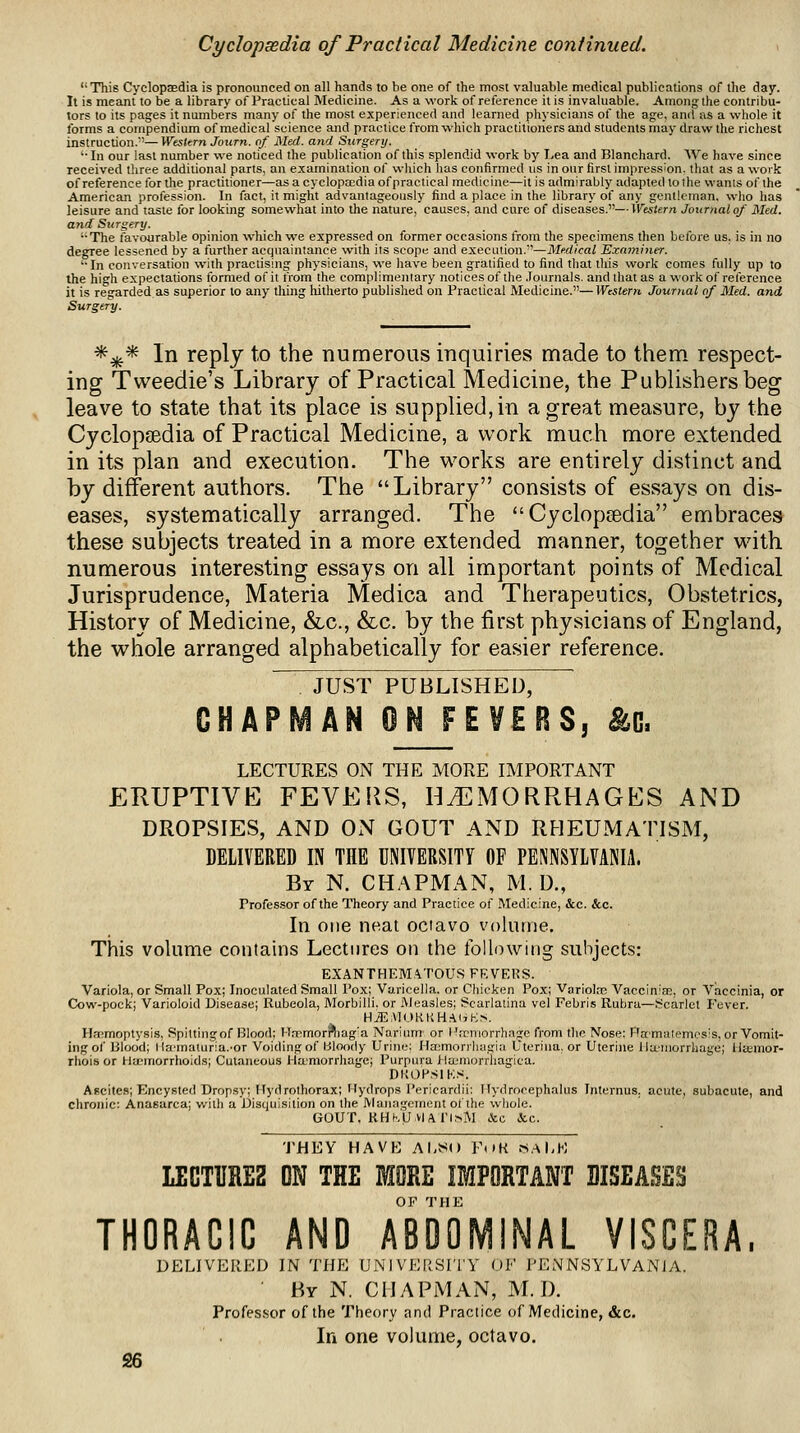 Cyclopsedia of Practical Medicine continued. This Cyclopaedia is pronounced on all hands to be one of the most valuable medical publications of the day. It is meant to be a library of Practical Medicine. As a work of reference it is invaluable. Among the contribu- tors to its pages it numbers many of the most experienced and learned physicians of the age, and as a whole it forms a compendium of medical science and practice from which practitioners and students may draw the richest instruction.—Western Journ. of Med. and St(rgery. '•In our last number we noticed the publication of this splendid work by I-ea and Blanchard. We have since received three additional parts, an examination of wliich lias confirmed us in our first impression, that as a work of reference lor the practitioner—as a cyclopa;dia ofpractical medicine—it is admirably adapted tothe wants of the American profession. In fact, it might advantageously find a place in the library of any gentleman, who has leisure and taste for looking somewhat into the nature, causes, and cure of diseases.—Western Joxirnalof Med. and Surgery. The favourable opinion which we expressed on former occasions from the specimens then before us, is in no degree lessened by a further acquaintance with its scope and execution.''—Medical Examiner. ■•In conversation with practising physicians, we liave been gratified to find that this work comes fully up to the high expectations formed of it irom the complimentary notices of the .Tournals. and that as a work of reference it is regarded as superior to any thing hitherto published on Practical Medicine.—Western Journal of Med. and Surgery. *^* In reply to the numerous inquiries made to them, respect- ing Tvveedie's Library of Practical Medicine, the Publishers beg leave to state that its place is supplied, in a great measure, by the CyclopEedia of Practical Medicine, a work much more extended in its plan and execution. The works are entirely distinct and by different authors. The Library consists of essays on dis- eases, systematically arranged. The Cyclopsedia embraces these subjects treated in a more extended manner, together with numerous interesting essays on all important points of Medical Jurisprudence, Materia Medica and Therapeutics, Obstetrics, History of Medicine, &c., &c. by the first physicians of England, the whole arranged alphabetically for easier reference. JUST PUBLISHED, CHAPMAN ON FEVERS, ^0. LECTURES ON THE MORE IMPORTANT ERUPTIVE FEVERS, HAEMORRHAGES AND DROPSIES, AND ON GOUT AND RHEUMATISM, DELIVERED IN THE UNITERSITY OP PENNSYLVANIA. By N. chapman, M. D., Profes.sor of the Theory and Practice of Medicine, &c. &c. In one neat octavo volume. This volume contains Lectures on the following subjects: EXANTHEMATOUS FRVEKS. Variola, or Small Pox; Inoculated Small Pox; Varicella, or Chicken Pox; Variolre VacciniaG, or Viiccinia, or Cow-pock; Varioloid Disease; Rubeola, Morbilli. or Measles; Scarlatina vel Fehris Rubra—Scarict Fever. H^AlOKKH.-iiJKs. Hfcmoptysis, Spilting:of Blood; H,Tmor?liagla Narium or Hrcniorrhapie from tlio Nose; Flti'matemcsis, or Vomit- ing of Blood; lla'maturia.-or Voiding of bloody Urine; Hajmorrhagia Uterina, or Uterine lJa.'niorrhage; Ha;mor- rhois or H>jcmorrhoids; Cutaneous Hamorrhage; Purpura >la;niorrhagica. DKOP.SIK.^. Ascites; Encysted Dropsy; f fydrothorax; Hydrops Pericardii: nydrocephalus Tnternus, acute, subacute, and chronic: Anasarca; with a Disquisition on the Management ot the whole. GOUT. KHKU viAI'l.sM &c <.V,c. THEY HAVE Al,«() ¥<>H saLK LECT1IRE2 ON THE MORE IMPORTANT DISEASES THORACIC AND aIdOMINAL VISCERA. DELIVERED IN THE UN I VEIiSI'lY OE I'ENNSYLVANJA. By N. chapman, M. D. Profes.sor of the Theory and Practice of Medicine, &c. In one volume, octavo.