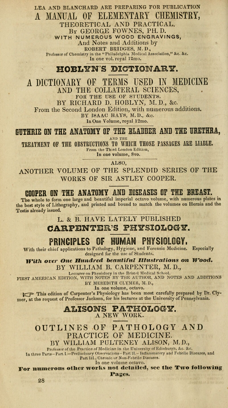 LEA AND BLANCHARD ARE PREPARING FOR PUBLICATION A MANUAL OF ELEMENTARY CHEMISTRY, THEORETICAL AND PRACTICAL. By GEORGE FOWNES, PH. D. WITH NUMEROUS WOOD ENGRAVINGS, And Notes and Additions by ROBERT BRIDGES, M.D, Professor of Chemistry in the  Philadelphia MeJical Association, &c. &c. In one vol. royal 12mo. HOBLITN'S DaCTIOHARY. A DICTIONARY OF TERMS USED IN MEDICINE AND THE COLLATERAL SCIENCES, FOR THE USE OF STUDENTS. BY RICHARD D. HOBLYN, M. D., &c. From the Second London Edition, with numerous additions. BY ISAAC HAYS, M. D., &c. In One Volume, royal 12mo. GUTHRIE ON THE ANATOMY OF THE BLABBER AlB THE URETHRA, AND THE TREATMENT OF THE OBSTMCTIONS TO WHICH THOSE PASSAGES ARE UABLE. From the Third London Edition, In one volume, 8vo. ' ALSO, ANOTHER VOLUME OF THE SPLENDID SERIES OF THE WORKS OF SIR ASTLEY COOPER. COOPER ON THE ANATOMY ANB BISEASES OF THE BREAST. The whole to form one large and beautiful imperial octavo volume, with numerous plates in the best style of Lithography, and printed and bound to match the volumes on Hernia and the Testis already issued. L. & B. HAVE LATELY PUBLISHED CARFENTER'S FHITSj With their chief applications to Pathology, Hygiene, and Forensic Medicine. Especially designed for the use of Students, 1f*ith over One Hundred beantiful Illustrations on jyood, BY WILLIAM B. CARPENTER, M. D., Lecturer on Physiolosy in the Bristnl Medical School. FIRST AMERICAN EDITION, WITH NOTES BY THE AUTHOR, AND NOTES AND ADDITIONS BY MEREDITH CLYMER, M.D., In one volume, octavo. ICF* This edition of Carpenter's Physiology has been most carefully prepared by Dr. Cly- mer at the request of Professor Jackson, for his lectures at the University of Pennsylvania. ALISONS PATHOIiOGY. A NEW WORK. OUTLINES OF PATHOLOGY AND PRACTICE OF MEDICINE. BY WILLIAM PULTENEY ALISON, M.D., Priife.ianr of the Praitice (if Medicine in llie University of Eiliiiburgh, &c. &c. Tn three Parts—Part [.—Preliminary Olwervalions-Parl II.- Intlaiiimalory and Febrile Diseases, and Pari III., Chronic or Non-Ffbrile Diseases. In one volume octavo. For numerous other ^vorlis wot cletailetl, sec the Two follo^ving Pages.