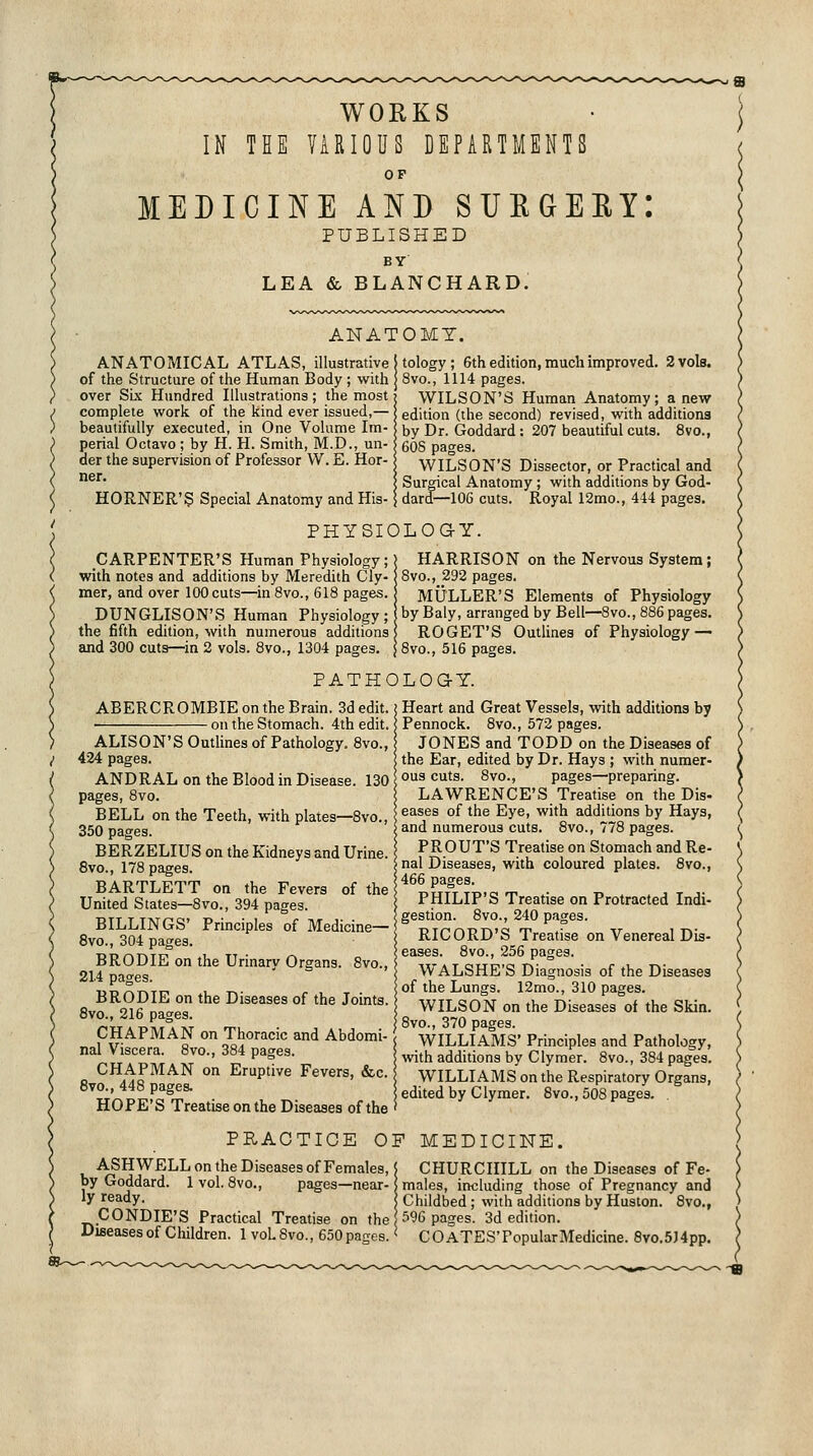 WORKS IN THE VARIOUS DEPARTMENTS OF MEDICINE AND SUKGERY: PUBLISHED BY LEA & BLANCHARD. ANATOMY. ANATOMICAL ATLAS, illustrative of the Structure of the Human Body ; with over Sls Hundred lUustrations; the most complete work of the kind ever issued,— beautifully executed, in One Volume Im- perial Octavo ; by H. H. Smith, M.D., un- aer the supervision of Professor W. E. Hor- ner. HORNER'S Special Anatomy andHis- I tology; 6th edition, much improved. 2 vols. I 8vo., 1114 pages. WILSON'S Human Anatomy; anew '■ edition (the second) revised, with additions I by Dr. Goddard: 207 beautiful cuts. 8vo., : 60S pages. WILSON'S Dissector, or Practical and , Surgical Anatomy ; with additions by God- ; dard—106 cuts. Royal 12mo., 4-14 pages. PHYSIOLOaY. CARPENTER'S Human Physiology;) HARRISON on the Nervous System; with notes and additions by Meredith Cly- jSvo., 292 pages. mer, and over lOOcuts—inSvo., 618 pages. MULLER'S Elements of Physiology DUNGLISON'S Human Physiology; by Baly, arranged by Bell—8vo., 886 pages, the fifth edition, with numerous additions | ROGET'S Outlines of Physiology — and 300 cuts—in 2 vols. 8vo., 1304 pages. \ 8vo., 516 pages. PATHOLOGY. ABERCROMBIE on the Brain. 3d edit. • on the Stomach. 4th edit, i ALISON'S Outlines of Pathology. 8vo., 424 pages. ANDRAL on the Blood in Disease. 130 pages, 8vo. BELL on the Teeth, with plates—Bvo., 350 pages. BERZELIUS on the Kidneys and Urine. 8vo., 178 pages. BARTLETT on the Fevers of the United States—8vo., 394 pages. BILLINGS' Principles of Medicine— 8vo., 304 pages. BRODIE on the Urinary Organs. 8vo., 214 pages. BRODIE on the Diseases of the Joints. 8vo., 216 pages. CHAPMAN on Thoracic and Abdomi- nal Viscera. 8vo., 384 pages. CHAPMAN on Eruptive Fevers, &c. 8to., 448 pages. HOPE'S Treatise on the Diseases of the Heart and Great Vessels, with additions by Pennock. 8vo., 572 pages. JONES and TODD on the Diseases of the Ear, edited by Dr. Hays ; with numer- ous cuts. 8vo., pages—preparing. LAWRENCE'S Treatise on the Dis- eases of the Eye, with additions by Hays, and numerous cuts. 8vo., 778 pages. PROUT'S Treatise on Stomach and Re- nal Diseases, with coloured plates. 8vo., 466 pages. PHILIP'S Treatise on Protracted Indi- gestion. Bvo., 240 pages. RICORD'S Treatise on Venereal Dis- eases. 8vo., 256 pages. WALSHE'S Diagnosis of the Diseases of the Lungs. 12mo., 310 pages. WILSON on the Diseases of the Skin. 8vo., 370 pages. WILLIAMS' Principles and Pathology, with additions by Clymer. 8vo., 384 pages. WILLIAMS on the Respiratory Organs, edited by Clymer. 8vo., 508 pages. . PHAOTICE OF MEDICINE. ASHWELL on the Diseases of Females, \ CHURCHILL on the Diseases of Fe- by Goddard. 1 vol. 8vo., pages—near-! males, including those of Pregnancy and ly ready. Childbed ; with additions by Huston. 8vo., CONDIE'S Practical Treatise on the 596 pages. 3d edition. Diseases of Children. 1 voLSvo., 650pages. < COATES'PopularMedicine. 8vo.5)4pp.