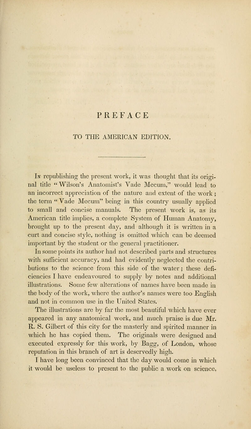 TO THE AMERICAN EDITION. In republishing the present work, it was thought that its origi- nal title  Wilson's Anatomist's Vade Mecum, would lead to an incorrect appreciation of the nature and extent of the work; the term  Vade Mecum being in this country usually applied to small and concise manuals. The present work is, as its American title implies, a complete System of Human Anatomy, brought up to the present day, and although it is written in a curt and concise style, nothing is omitted which can be deemed important by the student or the general practitioner. In some points its author had not described parts and structures with sufficient accuracy, and had evidently neglected the contri- butions to the science from this side of the water; these defi- ciencies I have endeavoured to supply by notes and additional illustrations. Some few alterations of names have been made in the body of the work, where the author's names were too English and not in common use in the United States. The illustrations are by far the most beautiful which have ever appeared in any anatomical work, and much praise is due Mr. R. S. Gilbert of this city for the masterly and spirited manner in which he has copied them. The originals were designed and executed expressly for this work, by Bagg, of London, whose reputation in this branch of art is deservedly high. I have long been convinced that the day would come in which it would be useless to present to the public a work on science.