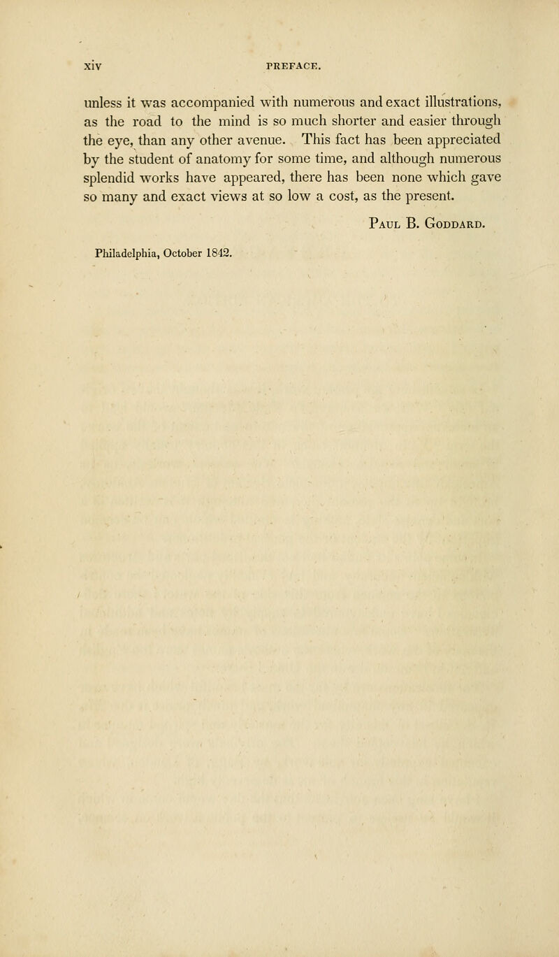 unless it was accompanied with numerous and exact illustrations, as the road to the mind is so much shorter and easier through the eye, than any other avenue. This fact has been appreciated by the student of anatomy for some time, and although numerous splendid works have appeared, there has been none which gave so many and exact views at so low a cost, as the present. Paul B. Goddard. Philadelphia, October 1842.