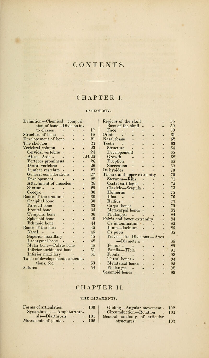 CONTENTS. CHAPTER I. OSTEOLOGY. Definition—Chemical composi- Regions of the skull. 55 tion of bone—Division in- Base of the skull . . 59 to classes - . - 17 Face - , 60 Structure of bone . - . 18 Orbits . 61 Developement of bone 21 Nasal fossae . 62 The skeleton - . . - 22 Teeth . 63 Vertebral column 23 ■ Structure , 64 Cervical vertebrae ... 24 Developement . 65 Atlas—Axis . - . -i 24-25 Growth . 68 Vertebra prominens 26 Eruption . 68 Dorsal vertebrae 26 Succession - . 69 Lumbar vertebrce ... 27 Os hyoides , 70 General considerations - 27 Thorax and upper extremity 70 Developement - . . 28 Sternum—Ribs - 71 Attachment of muscles - 28 Costal cartilages - . 72 Sacrum 29 Clavicle—Scapula - . 73 Coccyx 30 Humerus . 75 Bones of the cranium 30 Ulna . . 76 Occipital bone - . . 30 Radius ... . 77 Parietal bone ... 33 Carpal bones . 79 Frontal bone 34 Metacarpal bones . . 82 Temporal bone ... 36 Phalanges . 84 Sphenoid bone ... 40 Pelvis and lower extremity 84 Ethmoid bone ... 44 Os innominatum - . 85 Bones of tlie face ... 45 Ilium—Ischium - _ 85 Nasal 45 Os pubis . 85 Superior maxillary 45 Pelvis — Its Divisions — Axes Lachrymal bone - 48 —Diameters - . 88 Malar bone—Palate bone 48 Femur - . 89 Inferior turbinated bone 51 Patella—Tibia . 91 Inferior maxillary - - - 51 Fibula - . 93 Table of developements, articula- Tarsal bones - . 94 tions, &c. 53 Metatarsal bones . _ 95 Sutures - - . . 54 Phalanges Sesamoid bones - 98 99 CHAPTER II. THE LIGAMENTS. Forms of articulation - - 100 Synarthrosis — Amphi-arthro- sis—Diartbrosis - - 101 Movements of joints - - . 102 Gliding—Angular movement - 103 Circumduction—Rotation - 102 General anatomy of articular structures - . - 102