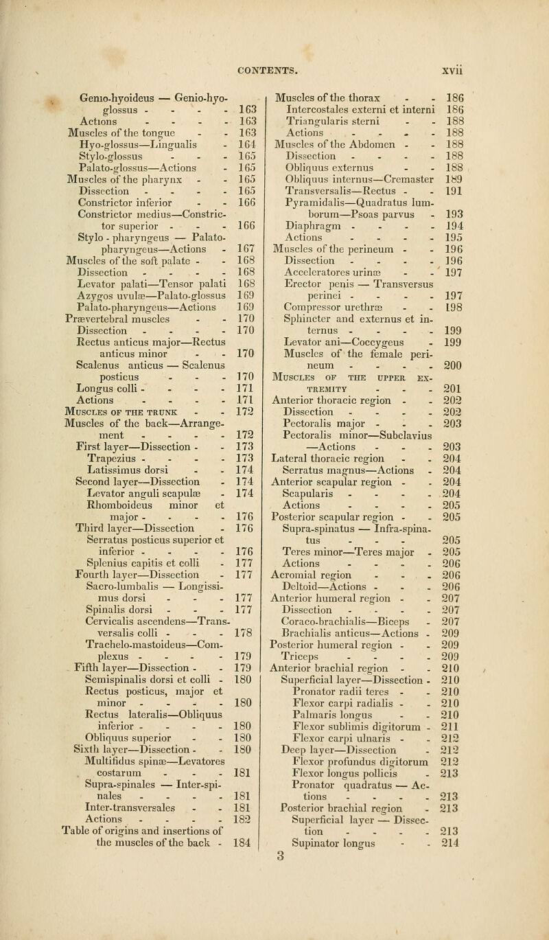Genio-hyoideus — Genio-hyo- glossus - - - - 163 Actions - - - - 163 Muscles of the tongue - - 163 Hyo-glossus—Lingualis - 164 Stylo-glossus - - -165 Palato-g-lossus—Actions - 165 Muscles of the pharynx - - 165 Dissection - - - - 165 Constrictor inferior - - 166 Constrictor medius—Constric- tor superior - - - 16G Stylo - pharyngeus — Palato- pharyngeus—Actions - 167 Muscles of the soft palate - - 168 Dissection - - - - 168 Levator palati—Tensor palati 168 Azygos uvulfE—Palato-glossus 169 Palato-pharyngeus—Actions 169 Prsevertebral muscles - - 170 Dissection - - - - 170 Rectus anticus major—Rectus anticus minor - - 170 Scalenus anticus — Scalenus posticus - - - 170 Longus colli - - - - 171 Actions .... 171 Muscles of the trunk - - 172 Muscles of the back—Arrange- ment .... 172 First layer—Dissection - - 173 Trapezius - - - - 173 Latissimus dorsi - - 174 Second layer—Dissection - 174 Levator anguli scapulae - 174 Rhomboideus minor et major - . - . 176 Third layer—Dissection . 176 Serratus posticus superior et inferior - - - - 176 Splcnius capitis et colli - 177 Fourth layer—Dissection - 177 Sacro-lumbalis — Longissi- mus dorsi - - - 177 Spinalis dorsi - . . 177 Cervicalis ascendens—Trans- versalis colli - - - 178 Trachelo-mastoideus—Com- plexus - - - - 179 Fifth layer—Dissection - - 179 Semispinalis dorsi et colli - 180 Rectus posticus, major et minor .... ISO Rectus lateralis—Obliquus inferior - - - - 180 Obliquus superior - - 130 Sixth layer—Dissection - - 180 Multifidus spinae—Levatores costarum - - - 181 Supra-gpinales — Inter-spi- nales .... 181 Intcr-transversales - - 181 Actions .... 182 Table of origins and insertions of the muscles of the back - 184 Muscles of the thorax 186 Intercostales externi et interni 186 Triangularis sterni 188 Actions . . , . 188 Muscles of the Abdomen . 188 Dissection . . . . 188 Obliquus externus 188 Obliquus internus—Cremaster 189 Transversalis—Rectus . 191 Pyramidalis—Quadratus lum- borum—Psoas parvus 193 Diaphragm . . . . 194 Actions . . . . 195 Muscles of the perineum - 196 Dissection . . . . 196 Acceleratores urinaj 197 Erector penis — Transversus perinei . . . . 197 Compressor urethrcB 198 Sphincter and externus et in. ternus . . . . 199 Levator ani—Coccygeus 199 Muscles of the female peri- neum .... 200 Muscles of the upper ex- tremity ... 201 Anterior thoracic region . 202 Dissection .... 202 Pectoralis major - 203 Pectoralis minor—Subelavius —Actions 203 Lateral thoracic region 204 Serratus magnus—Actions 204 Anterior scapular region . 204 Scapularis .... 204 Actions .... 205 Posterior scapular region - 205 Supra-spinatus — Infra-spina- tus ... 205 Teres minor—Teres major 205 Actions .... 206 Acromial region - - . 206 Deltoid—Actions ... 206 Anterior humeral region - 207 Dissection - . - . 207 Coraco-brachialis—Biceps 207 Brachialis anticus—Actions - 209 Posterior humeral region . 209 Triceps .... 209 Anterior brachial region . 210 Superficial layer—Dissection • 210 Pronator radii teres . 210 Flexor carpi radialis - 210 Palmaris longus 210 Flexor sublimis digitorum . 211 Flexor carpi ulnaris - 212 Deep layer—Dissection 212 Flexor profundus digitorum 212 Flexor longus pollicis 213 Pronator quadratus — Ac- tions .... 213 Posterior brachial region 213 Superficial layer — Dissec tion .... 213 Supinator longus 3 214