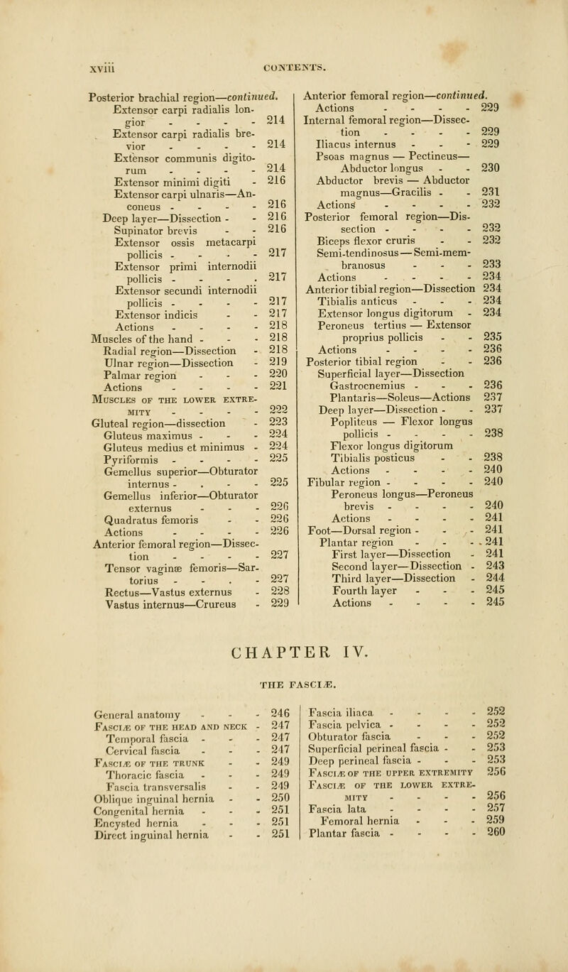 Posterior brachial region—continue Extensor carpi radialis lon- gior - - - Extensor carpi radialis bre- vier . . . - Extensor communis digito- rum ... - Extensor minimi digiti Extensor carpi ulnaris—An- coneus - - - - Deep layer—Dissection - Supinator brevis Extensor ossis metacarpi pollicis - - - - Extensor primi internodii pollicis - - - . Extensor secundi internodii pollicis - - - - Extensor indicis Actions . - - - Muscles of the hand - Radial region—Dissection Ulnar region—Dissection Palmar region - - - Actions . - - - Muscles of the lower extre- mity . - - - Gluteal region—dissection Gluteus maximus - - - Gluteus medius et minimus • Pyriformis . . - - Gemellus superior—Obturator internus - . - - Gemellus inferior—Obturator externus ... Quadratus femoris Actions .... Anterior femoral region—Dissec- tion .... Tensor vaginse femoris—Sar- torius - - . - Rectus—Vastus externus Vastus internus—Crureus ed. Anterior femoral region—continued. Actions .... 229 214 Internal femoral region—Dissec- tion .... 229 214 Iliacus internus Psoas magnus — Pectineus— 229 214 Abductor Inngus 230 216 Abductor brevis — Abductor magnus—Gracilis - 231 216 Actions .... 232 216 Posterior femoral region—Dis- 216 section .... 232 Biceps flexor cruris 232 217 Semi-tendi n osus — Semi-mem- branosus 233 217 Actions . . . - 234 Anterior tibial region—Dissection 234 217 Tibialis anticus 234 217 Extensor longus digitorum - 234 218 Peroneus tertins — Extensor 218 proprius pollicis 235 218 Actions .... 236 219 Posterior tibial region 236 220 Superficial layer—Dissection 221 Gastrocnemius . 236 Plantaris—Soleus—Actions 237 222 Deep layer—Dissection - 237 223 Popliteus — Flexor longus 224 pollicis . - - . 238 224 Flexor longus digitorum 225 Tibialis posticus 238 Actions .... 240 225 Fibular region .... Peroneus longus—Peroneus 240 22G brevis .... 240 226 Actions .... 241 226 Foot—Dorsal region - 241 Plantar region -241 227 First layer—Dissection 241 Second layer—Dissection - 243 227 Third layer—Dissection 244 228 Fourth layer 245 229 Actions .... 245 CHAPTER IV. THE FASCI^>, General anatomy - - - 246 Fasciae of the hkad and neck - 247 Temporal fascia - - - 247 Cervical fascia - - - 247 Fascia of the trunk - - 249 Thoracic fascia - - - 249 Fascia transversalis - - 249 Oblique inguinal hernia - - 250 Congenital hernia - - - 251 Encysted hernia - - - 251 Direct inguinal hernia - - 251 Fascia iliaca . - - . 252 Fascia pelvica .... 252 Obturator fascia ... 252 Superficial perineal fascia - - 253 Deep perineal fascia ... 253 FASCIyEOF THE UPPER EXTREMITY 256 FaSCI.15 of the LOWER EXTRE. MITV .... 256 Fascia lata .... 257 Femoral hernia ... 259 Plantar fascia .... 260