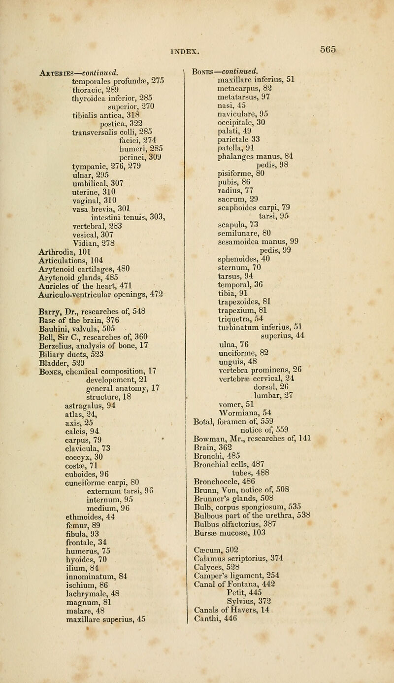 Arteries—continued. temporales profundsE, 275 thoracic, 289 thyroidea inferior, 285 superior, 270 tibialis antica, 318 postica, 322 transversalis colli, 285 faciei, 274 humeri, 285 perinei, 309 tympanic, 276, 279 ulnar, 295 umbilical, 307 uterine, 310 vaginal, 310 vasa brevia, 301 intestini tenuis, 303, vertebral, 283 vesical, 307 Vidian, 278 Arthrodia, 101 Articulations, 104 Arytenoid cartilages, 480 Arytenoid glands, 485 Auricles of the heart, 471 Auriculo-ventricular openings, 472 Barry, Dr., researches of, 548 Base of the brain, 376 Bauhini, valvula, 505 Bell, Sir C, researches of, 360 Berzelius, analysis of bone, 17 Biliary ducts, 523 Bladder, 529 Bones, chemical composition, 17 developement, 21 general anatomy, 17 structure, 18 astragalus, 94 atlas, 24, axis, 25 calcis, 94 carpus, 79 clavieula, 73 coccyx, 30 costce, 71 cuboides, 96 cuneiforme carpi, 80 externum tarsi, 96 internum, 95 medium, 96 ethmoides, 44 femur, 89 fibula, 93 frontale, 34 humerus, 75 hyoides, 70 ilium, 84 innominatum, 84 ischium, 86 lachrymale, 48 magnum, 81 malare, 48 majcillare superius, 45 Bones—continued. maxillare inferius, 51 metacarpus, 82 metatarsus, 97 nasi, 45 naviculare, 95 occipitale, 30 palati, 49 parietale 33 patella, 91 phalanges manus, 84 pedis, 98 pisiforme, 80 pubis, 86 radius, 77 sacrum, 29 scaphoid es carpi, 79 tarsi, 95 scapula, 73 semilunare, 80 sesamoidea manus, 99 pedis, 99 sphenoides, 40 sternunx, 70 tarsus, 94 temporal, 36 tibia, 91 trapezoides, 81 trapezium, 81 triquetra, 54 turbinatum inferius, 51 superius, 44 ulna, 76 unciforme, 82 unguis, 48 vertebra prominens, 26 vertebrae cervical, 24 dorsal, 26 lumbar, 27 vomer, 51 Wormiana, 54 Botal, foramen of, 559 notice of, 559 Bowman, Mr., researches of, 141 Brain, 362 Bronchi, 485 Bronchial cells, 487 tubes, 488 Bronchocele, 486 Brunn, Von, notice of, 508 Brunner's glands, 508 Bulb, corpus spongiosum, 535 Bulbous part of the urethra, 538 Bulbus olfactorius, 387 Bursae mucosae, 103 Caecum, 502 Calamus scriptorius, 374 Calyces, 528 Camper's ligament, 254 Canal of Fontana, 442 Petit, 445 Sylvius, 372 Canals of Havers, 14 Canthi, 446