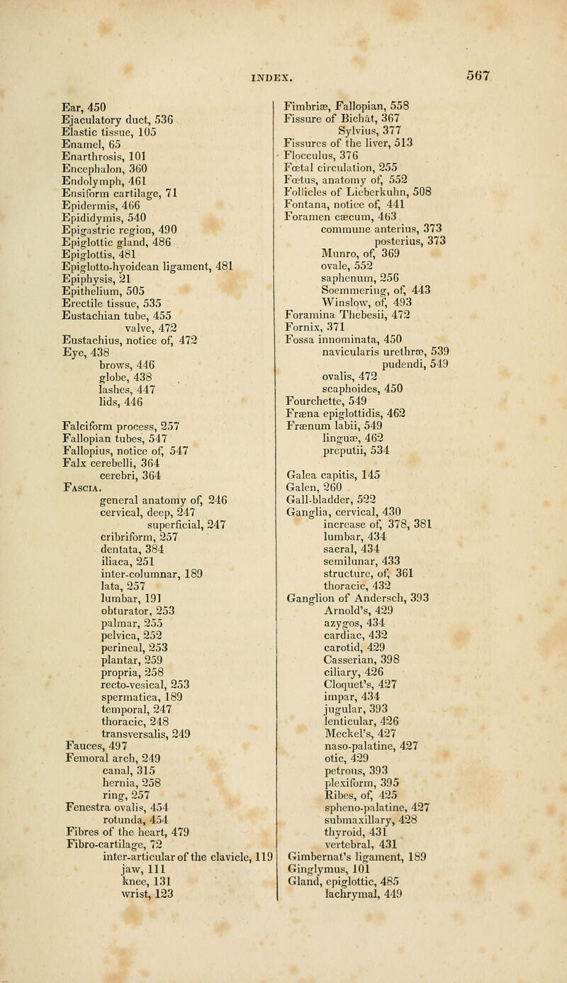 Ear, 450 Ejaculatory duct, 536 Elastic tissue, 105 Enamel, 65 Enarthrosis, 101 Encephalon, 3G0 Endolymph, 461 Ensiform cartilage, 71 Epidermis, 466 Epididymis, 540 Epigastric region, 490 Epiglottic gland, 486 Epiglottis, 481 Epiglotto-hyoidean ligament, 481 Epiphysis, 21 Epithelium, 505 Erectile tissue, 535 Eustachian tube, 455 valve, 472 Eustachius, notice of, 472 Eye, 438 brows, 446 globe, 438 lashes, 447 lids, 446 Falciform process, 257 Fallopian tubes, 547 Fallopius, notice of, 547 Falx cerebelli, 364 cerebri, 364 Fascia. general anatomy of, 246 cervical, deep, 247 superficial, 247 cribriform, 257 dentata, 384 iliaca, 251 inter-columnar, 189 lata, 257 lumbar, 191 obturator, 253 palmar, 255 pelvica, 252 perineal, 253 plantar, 259 propria, 258 recto-vesical, 253 spermatica, 189 temporal, 247 thoracic, 248 transversalis, 249 Fauces, 497 Femoral arch, 249 canal, 315 hernia, 258 ring, 257 Fenestra ovalis, 454 rotunda, 454 Fibres of the heart, 479 Fibro-cartilage, 72 inter-articular of the clavicle, 119 jaw. 111 knee, 131 wrist, 123 Fimbrioe, Fallopian, 558 Fissure of Bichat, 367 Sylvius, 377 Fissures of the liver, 513 Flocculus, 376 FcEtal circulation, 255 Foetus, anatomy of, 552 P'ollicles of Liebcrkuhn, 508 Fontana, notice of, 441 Foramen caecum, 463 commune anterius, 373 posterius, 373 Munro, of, 369 ovale, 552 saphenum, 256 Soemmering, of, 443 Winslow, of, 493 Foramina Thebesii, 472 Fornix, 371 Fossa innominata, 450 navicularis urethra?, 539 pudendi, 549 ovalis, 472 scaphoides, 450 Fourchette, 549 Frasna epiglottidis, 462 Fraenum labii, 549 lingutE, 462 preputii, 534 Galea capitis, 145 Galen, 260 Gall-bladder, 522 Ganglia, cervical, 430 increase of, 378, 381 lumbar, 434 sacral, 434 semilunar, 433 structure, of, 361 thoracic, 432 Ganglion of Andersch, 393 Arnold's, 429 azygos, 434 cardiac, 432 carotid, 429 Casserian, 398 ciliary, 426 Cloquet's, 427 impar, 434 jugular, 393 lenticular, 426 Meckel's, 427 naso-palatine, 427 otic, 429 petrous, 393 plcxiform, 395 Ribes, of, 425 spheno-palatine, 427 submaxillary, 428 thyroid, 431 vertebral, 431 Gimbernat's ligament, 189 Ginglymus, 101 Gland, epiglottic, 485 lachrymal, 449