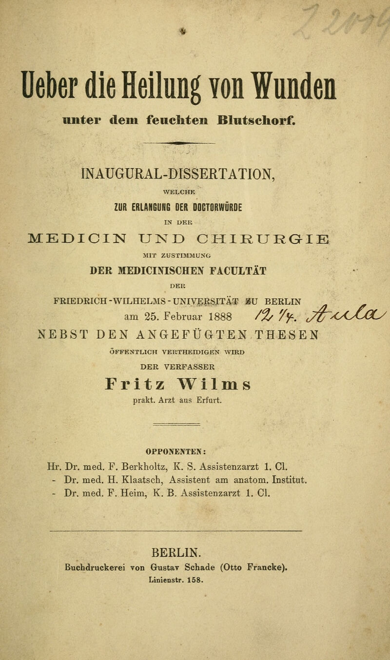 unter dem feachten Blutschorf. INAUGÜRAL-DISSERTATION, WELCHE ZUR ERLANGUNG DER DOGTORWÜRDE IN DER MEDICIN UND CHIRURGIE MIT ZUSTIMMUNG DER MEDICItflSCHEIV FACULTÄT DER FRIEDEICH-WILHELMS-UNIVERSITÄT &U BERLIN am 25. Februar 1888 /% '/f. JZT^OOCOL/ NEBST DEN ANGEFÜGTEN THESEN ÖFFENTLICH VERTHEIDIGEN WIRD DER VERFASSER Fritz Wilms prakt. Arzt ans Erfurt. OPPONENTEN: Hr. Dr. med. F. Berkholtz, K. S. Assistenzarzt 1. Cl. - Dr. med. H. Klaatsch, Assistent am anatom. Institut. - Dr. med. F. Heim, K. B. Assistenzarzt 1. Cl. BERLIN. Buchdruckerei von Gustav Schade (Otto Francke). Linienstr. 158.