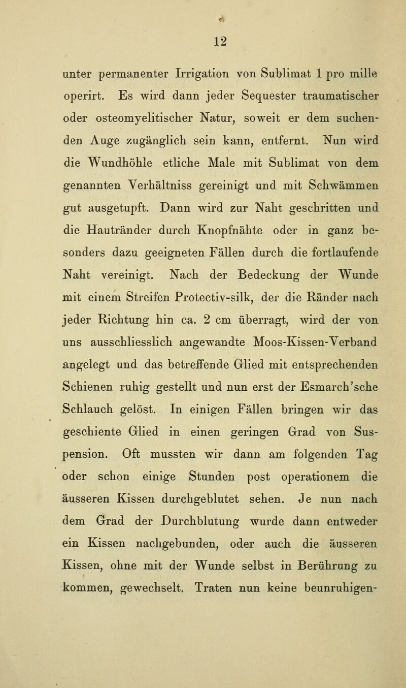 unter permanenter Irrigation von Sublimat 1 pro mille operirt. Es wird dann jeder Sequester traumatischer oder osteomyelitischer Natur, soweit er dem suchen- den Auge zugänglich sein kann, entfernt. Nun wird die Wundhöhle etliche Male mit Sublimat von dem genannten Verhältniss gereinigt und mit Schwämmen gut ausgetupft. Dann wird zur Naht geschritten und die Hautränder durch Knopfnähte oder in ganz be- sonders dazu geeigneten Fällen durch die fortlaufende Naht vereinigt. Nach der Bedeckung der Wunde mit einem Streifen Protectiv-silk, der die Ränder nach jeder Richtung hin ca. 2 cm überragt, wird der von uns ausschliesslich angewandte Moos-Kissen-Verband angelegt und das betreffende Glied mit entsprechenden Schienen ruhig gestellt und nun erst der Esmarch'sche Schlauch gelöst. In einigen Fällen bringen wir das geschiente Glied in einen geringen Grad von Sus- pension. Oft mussten wir dann am folgenden Tag oder schon einige Stunden post operationem die äusseren Kissen durchgeblutet sehen. Je nun nach dem Grad der Durchblutung wurde dann entweder ein Kissen nachgebunden, oder auch die äusseren Kissen, ohne mit der Wunde selbst in Berührung zu kommen, gewechselt. Traten nun keine beunruhigen-