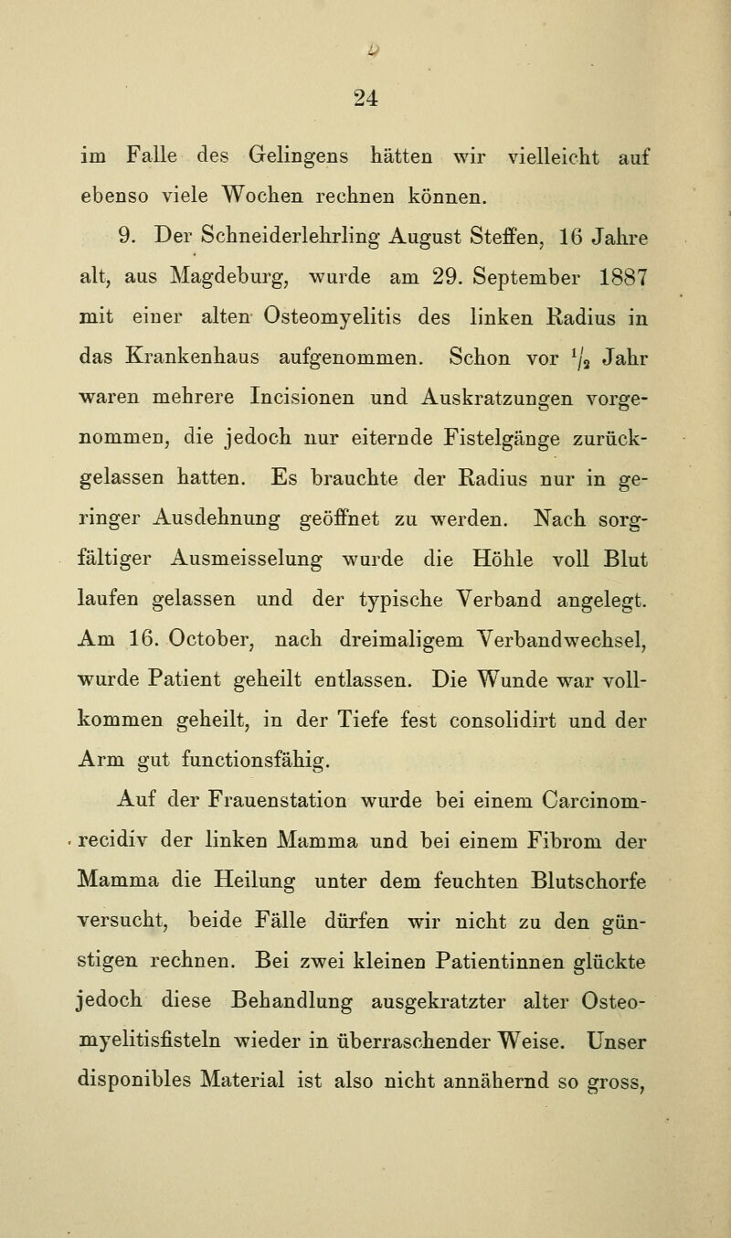 - 24 im Falle des Gelingens hätten wir vielleicht auf ebenso viele Wochen rechnen können. 9. Der Schneiderlehrling August Steffen, 16 Jahre alt, aus Magdeburg, wurde am 29. September 1887 mit einer alten Osteomyelitis des linken Radius in das Krankenhaus aufgenommen. Schon vor ljü Jahr waren mehrere Incisionen und Auskratzungen vorge- nommen, die jedoch nur eiternde Fistelgänge zurück- gelassen hatten. Es brauchte der Radius nur in ge- ringer Ausdehnung geöffnet zu werden. Nach sorg- fältiger Ausmeisselung wurde die Höhle voll Blut laufen gelassen und der typische Verband angelegt. Am 16. October, nach dreimaligem Verbandwechsel, wurde Patient geheilt entlassen. Die Wunde war voll- kommen geheilt, in der Tiefe fest consolidirt und der Arm gut functionsfähig. Auf der Frauenstation wurde bei einem Carcinom- recidiv der linken Mamma und bei einem Fibrom der Mamma die Heilung unter dem feuchten Blutschorfe versucht, beide Fälle dürfen wir nicht zu den gün- stigen rechnen. Bei zwei kleinen Patientinnen glückte jedoch diese Behandlung ausgekratzter alter Osteo- myelitisfisteln wieder in überraschender Weise. Unser disponibles Material ist also nicht annähernd so gross,