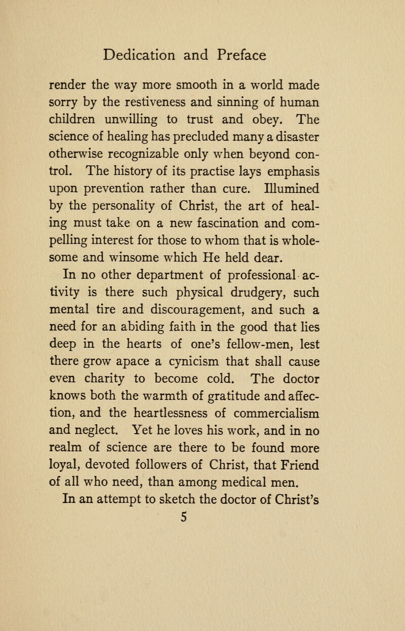 render the way more smooth in a world made sorry by the restiveness and sinning of human children unwilling to trust and obey. The science of healing has precluded many a disaster otherwise recognizable only when beyond con- trol. The history of its practise lays emphasis upon prevention rather than cure. Illumined by the personality of Christ, the art of heal- ing must take on a new fascination and com- pelling interest for those to whom that is whole- some and winsome which He held dear. In no other department of professional ac- tivity is there such physical drudgery, such mental tire and discouragement, and such a need for an abiding faith in the good that lies deep in the hearts of one's fellow-men, lest there grow apace a cynicism that shall cause even charity to become cold. The doctor knows both the warmth of gratitude and affec- tion, and the heartlessness of commercialism and neglect. Yet he loves his work, and in no realm of science are there to be found more loyal, devoted followers of Christ, that Friend of all who need, than among medical men. In an attempt to sketch the doctor of Christ's