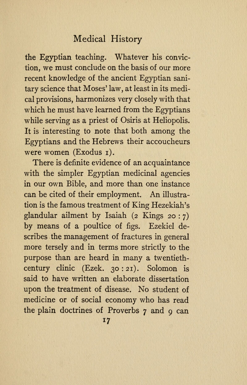 the Egyptian teaching. Whatever his convic- tion, we must conclude on the basis of our more recent knowledge of the ancient Egyptian sani- tary science that Moses' law, at least in its medi- cal provisions, harmonizes very closely with that which he must have learned from the Egyptians while serving as a priest of Osiris at Heliopolis. It is interesting to note that both among the Egyptians and the Hebrews their accoucheurs were women (Exodus i). There is definite evidence of an acquaintance with the simpler Egyptian medicinal agencies in our own Bible, and more than one instance can be cited of their employment. An illustra- tion is the famous treatment of King Hezekiah's glandular ailment by Isaiah (2 Kings 20 : 7) by means of a poultice of figs. Ezekiel de- scribes the management of fractures in general more tersely and in terms more strictly to the purpose than are heard in many a twentieth- century clinic (Ezek. 30:21). Solomon is said to have written an elaborate dissertation upon the treatment of disease. No student of medicine or of social economy who has read the plain doctrines of Proverbs 7 and 9 can