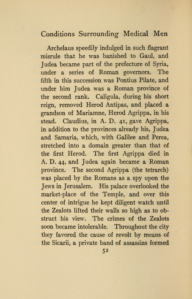 Archelaus speedily indulged in such flagrant misrule that he was banished to Gaul, and Judea became part of the prefecture of Syria, under a series of Roman governors. The fifth in this succession was Pontius Pilate, and under him Judea was a Roman province of the second rank. Caligula, during his short reign, removed Herod Antipas, and placed a grandson of Mariamne, Herod Agrippa, in his stead. Claudius, in A. D. 41, gave Agrippa, in addition to the provinces already his, Judea and Samaria, which, with Galilee and Perea, stretched into a domain greater than that of the first Herod. The first Agrippa died in A. D. 44, and Judea again became a Roman province. The second Agrippa (the tetrarch) was placed by the Romans as a spy upon the Jews in Jerusalem. His palace overlooked the market-place of the Temple, and over this center of intrigue he kept diligent watch until the Zealots lifted their walls so high as to ob- struct his view. The crimes of the Zealots soon became intolerable. Throughout the city they favored the cause of revolt by means of the Sicarii, a private band of assassins formed