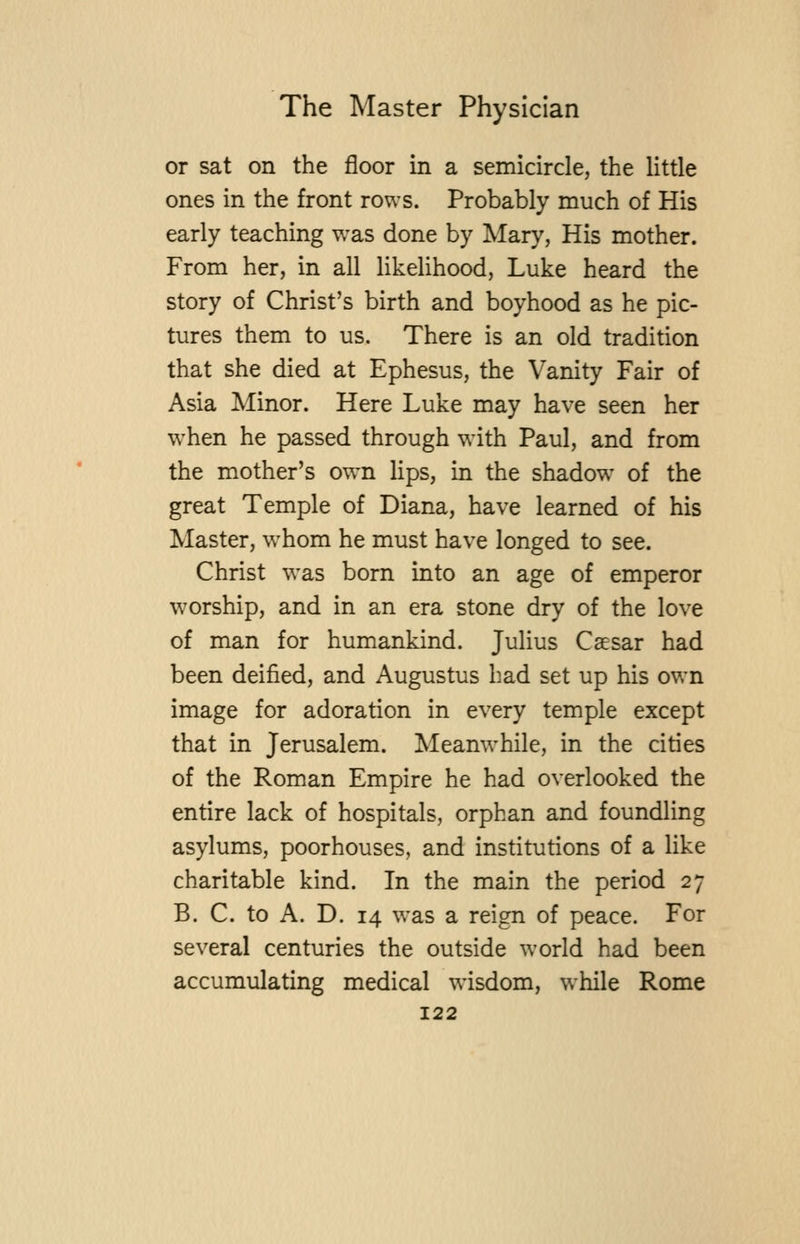 or sat on the floor in a semicircle, the Httle ones in the front rows. Probably much of His early teaching was done by Mary, His mother. From her, in all likelihood, Luke heard the story of Christ's birth and boyhood as he pic- tures them to us. There is an old tradition that she died at Ephesus, the Vanity Fair of Asia Minor. Here Luke may have seen her when he passed through with Paul, and from the mother's own lips, in the shadow of the great Temple of Diana, have learned of his Master, w^hom he must have longed to see. Christ was born into an age of emperor worship, and in an era stone dry of the love of man for humankind. Julius Caesar had been deified, and Augustus bad set up his own image for adoration in every temple except that in Jerusalem. Meanwhile, in the cities of the Roman Empire he had overlooked the entire lack of hospitals, orphan and foundling asylums, poorhouses, and institutions of a like charitable kind. In the main the period 27 B. C. to A. D. 14 was a reign of peace. For several centuries the outside world had been accumulating medical wisdom, while Rome
