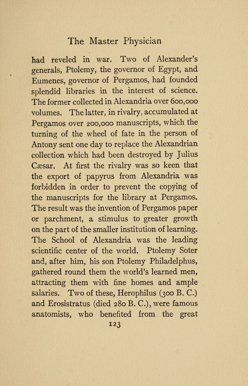 had reveled in war. Two of Alexander's generals, Ptolemy, the governor of Egypt, and Eumenes, governor of Pergamos, had founded splendid libraries in the interest of science. The former collected in Alexandria over 600,000 volumes. The latter, in rivalry, accumulated at Pergamos over 200,000 manuscripts, which the turning of the wheel of fate in the person of Antony sent one day to replace the Alexandrian collection which had been destroyed by Julius Caesar. At first the rivalry was so keen that the export of papyrus from Alexandria was forbidden in order to prevent the copying of the manuscripts for the library at Pergamos. The result was the invention of Pergamos paper or parchment, a stimulus to greater growth on the part of the smaller institution of learning. The School of Alexandria was the leading scientific center of the world. Ptolemy Soter and, after him, his son Ptolemy Philadelphus, gathered round them the world's learned men, attracting them with fine homes and ample salaries. Two of these, Herophilus (300 B. C.) and Erosistratus (died 280 B. C), were famous anatomists, who benefited from the great