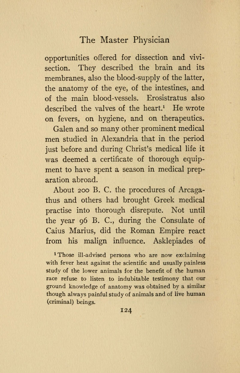 opportunities offered for dissection and vivi- section. They described the brain and its membranes, also the blood-supply of the latter, the anatomy of the eye, of the intestines, and of the main blood-vessels. Erosistratus also described the valves of the heart.^ He wrote on fevers, on hygiene, and on therapeutics. Galen and so many other prominent medical men studied in Alexandria that in the period just before and during Christ's medical life it was deemed a certificate of thorough equip- ment to have spent a season in medical prep- aration abroad. About 200 B. C. the procedures of Arcaga- thus and others had brought Greek medical practise into thorough disrepute. Not until the year 96 B. C., during the Consulate of Caius Marius, did the Roman Empire react from his malign influence. Asklepiades of ^ Those ill-advised persons who are now exclaiming with fever heat against the scientific and usually painless study of the lower animals for the benefit of the human race refuse to listen to indubitable testimony that our ground knowledge of anatomy was obtained by a similar though always painful study of animals and of live human (criminal) beings.