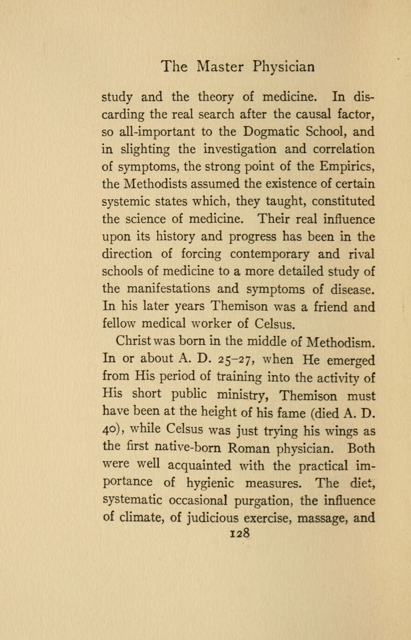 study and the theory of medicine. In dis- carding the real search after the causal factor, so all-important to the Dogmatic School, and in slighting the investigation and correlation of symptoms, the strong point of the Empirics, the Methodists assumed the existence of certain systemic states which, they taught, constituted the science of medicine. Their real influence upon its history and progress has been in the direction of forcing contemporary and rival schools of medicine to a more detailed study of the manifestations and symptoms of disease. In his later years Themison was a friend and fellow medical worker of Celsus. Christ was born in the middle of Methodism. In or about A. D. 25-27, when He emerged from His period of training into the activity of His short public ministry, Themison must have been at the height of his fame (died A. D. 40), while Celsus was just trying his wings as the first native-bom Roman physician. Both were well acquainted with the practical im- portance of hygienic measures. The diet, systematic occasional purgation, the influence of climate, of judicious exercise, massage, and