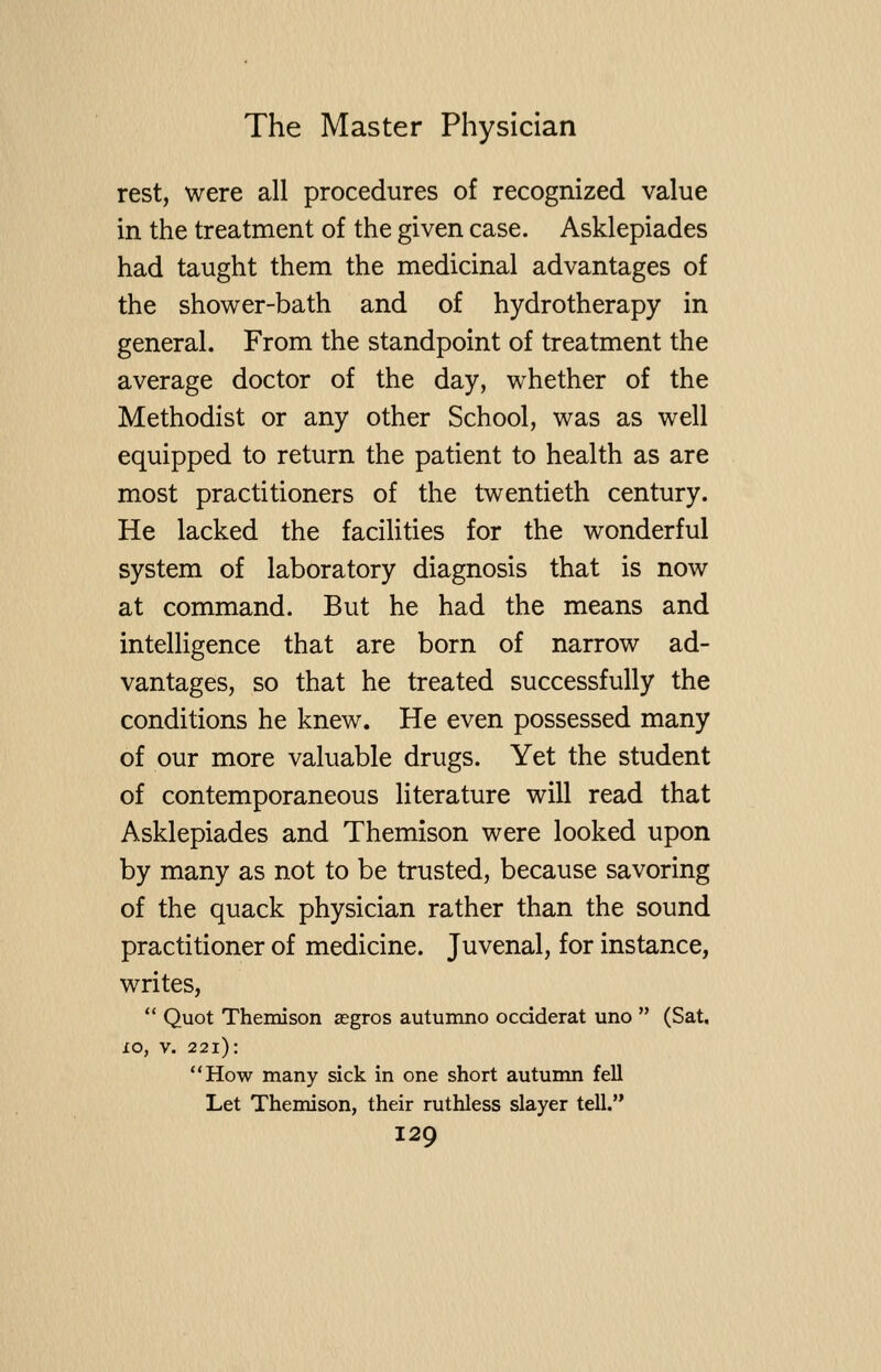 rest, were all procedures of recognized value in the treatment of the given case. Asklepiades had taught them the medicinal advantages of the shower-bath and of hydrotherapy in general. From the standpoint of treatment the average doctor of the day, whether of the Methodist or any other School, was as well equipped to return the patient to health as are most practitioners of the twentieth century. He lacked the facilities for the wonderful system of laboratory diagnosis that is now at command. But he had the means and intelligence that are born of narrow ad- vantages, so that he treated successfully the conditions he knew. He even possessed many of our more valuable drugs. Yet the student of contemporaneous literature will read that Asklepiades and Themison were looked upon by many as not to be trusted, because savoring of the quack physician rather than the sound practitioner of medicine. Juvenal, for instance, writes, Quot Themison aegros autumno ocdderat uno (Sat, xo, V. 221): How many sick in one short autumn fell Let Themison, their ruthless slayer tell.