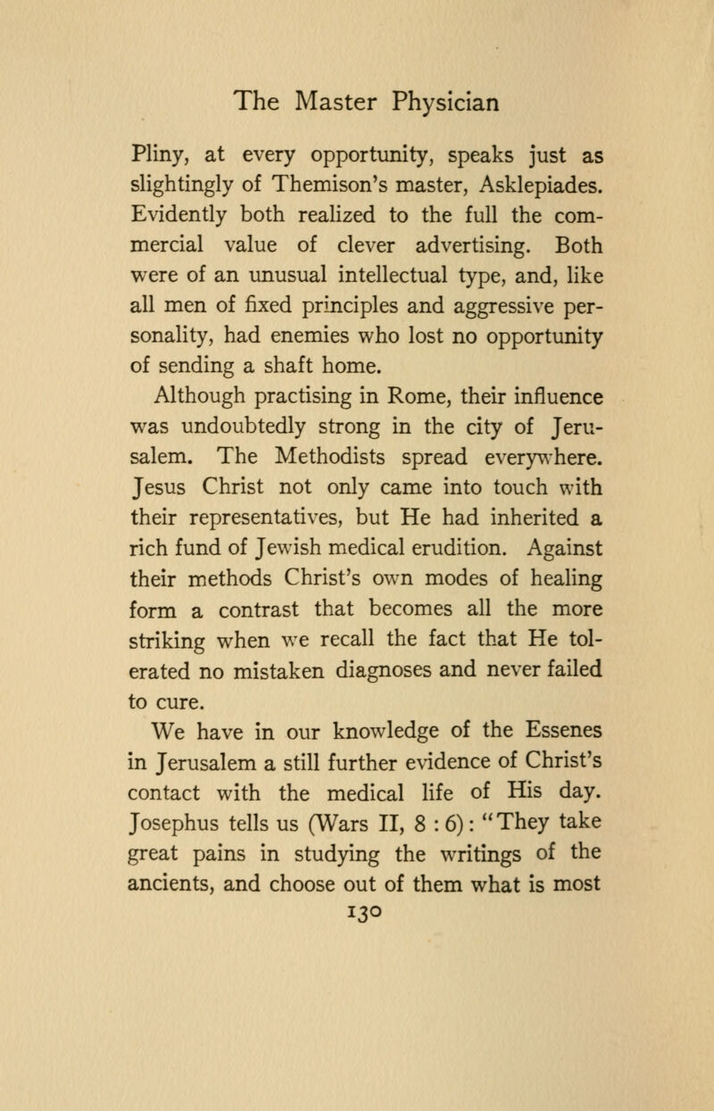 Pliny, at every opportunity, speaks just as slightingly of Themison's master, Asklepiades. Evidently both realized to the full the com- mercial value of clever advertising. Both were of an unusual intellectual type, and, like all men of fixed principles and aggressive per- sonality, had enemies who lost no opportunity of sending a shaft home. Although practising in Rome, their influence was undoubtedly strong in the city of Jeru- salem. The Methodists spread every^-here. Jesus Christ not only came into touch with their representatives, but He had inherited a rich fund of Jewish medical erudition. Against their methods Christ's own modes of healing form a contrast that becomes all the more striking when we recall the fact that He tol- erated no mistaken diagnoses and never failed to cure. We have in our knowledge of the Essenes in Jerusalem a still further evidence of Christ's contact with the medical life of His day. Josephus tells us (Wars H, 8:6): ''They take great pains in studying the writings of the ancients, and choose out of them what is most
