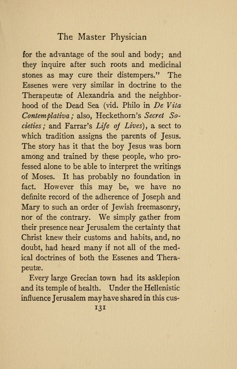 for the advantage of the soul and body; and they inquire after such roots and medicinal stones as may cure their distempers. The Essenes were very similar in doctrine to the Therapeutae of Alexandria and the neighbor- hood of the Dead Sea (vid. Philo in De Vita Contemplativa ; also, Heckethom's Secret So- cieties; and Farrar's Life oj Lives) ^ a sect to which tradition assigns the parents of Jesus. The story has it that the boy Jesus was born among and trained by these people, who pro- fessed alone to be able to interpret the writings of Moses. It has probably no foundation in fact. However this may be, we have no definite record of the adherence of Joseph and Mary to such an order of Jewish freemasonry, nor of the contrary. We simply gather from their presence near Jerusalem the certainty that Christ knew their customs and habits, and, no doubt, had heard many if not all of the med- ical doctrines of both the Essenes and Thera- peutse. Every large Grecian town had its asklepion and its temple of health. Under the Hellenistic influence Jerusalem may have shared in this cus-