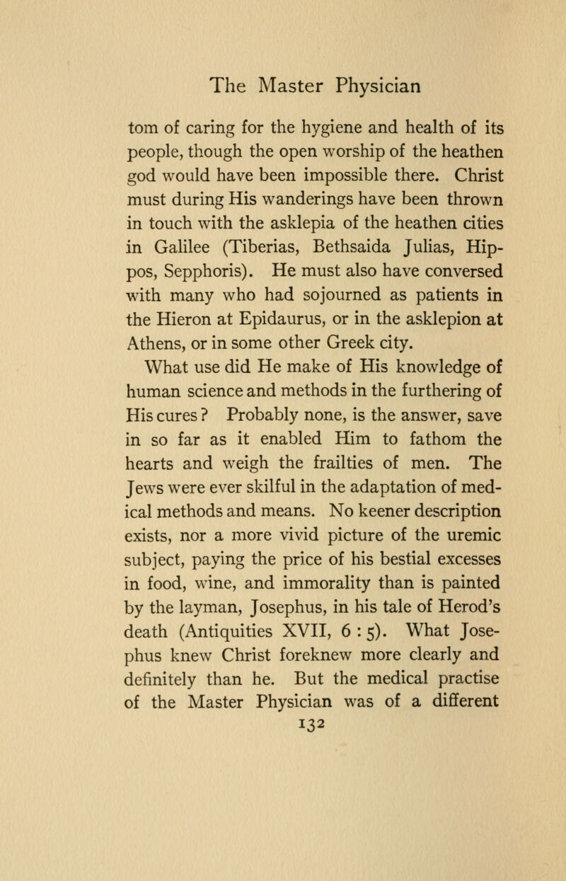 torn of caring for the hygiene and health of its people, though the open worship of the heathen god would have been impossible there. Christ must during His wanderings have been thrown in touch with the asklepia of the heathen cities in Gahlee (Tiberias, Bethsaida Julias, Hip- pos, Sepphoris). He must also have conversed with many who had sojourned as patients in the Hieron at Epidaurus, or in the asklepion at Athens, or in some other Greek city. What use did He make of His knowledge of human science and methods in the furthering of His cures ? Probably none, is the answer, save in so far as it enabled Him to fathom the hearts and weigh the frailties of men. The Jews were ever skilful in the adaptation of med- ical methods and means. No keener description exists, nor a more vivid picture of the uremic subject, paying the price of his bestial excesses in food, wine, and immorality than is painted by the layman, Josephus, in his tale of Herod's death (Antiquities XVII, 6:5). What Jose- phus knew Christ foreknew more clearly and definitely than he. But the medical practise of the Master Physician was of a different