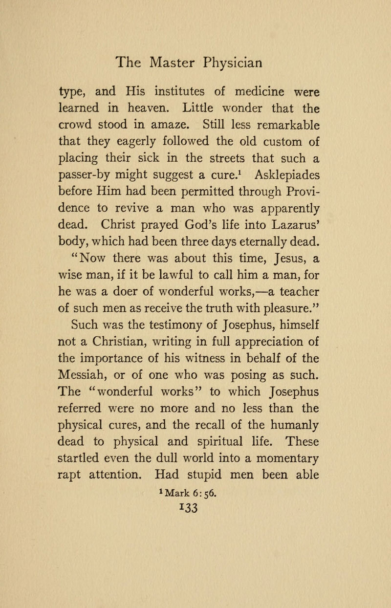 type, and His institutes of medicine were learned in heaven. Little wonder that the crowd stood in amaze. Still less remarkable that they eagerly followed the old custom of placing their sick in the streets that such a passer-by might suggest a cure.^ Asklepiades before Him had been permitted through Provi- dence to revive a man who was apparently dead. Christ prayed God's life into Lazarus* body, which had been three days eternally dead. Now there was about this time, Jesus, a wise man, if it be lawful to call him a man, for he was a doer of wonderful works,—a teacher of such men as receive the truth with pleasure. Such was the testimony of Josephus, himself not a Christian, writing in full appreciation of the importance of his witness in behalf of the Messiah, or of one who was posing as such. The wonderful works to which Josephus referred were no more and no less than the physical cures, and the recall of the humanly dead to physical and spiritual life. These startled even the dull world into a momentary rapt attention. Had stupid men been able ^Mark 6:56. ^33