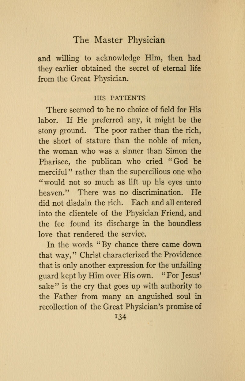and willing to acknowledge Him, then had they earlier obtained the secret of eternal life from the Great Physician. HIS PATIENTS There seemed to be no choice of field for His labor. If He preferred any, it might be the stony ground. The poor rather than the rich, the short of stature than the noble of mien, the woman who was a sinner than Simon the Pharisee, the publican who cried God be merciful rather than the supercilious one who would not so much as lift up his eyes unto heaven. There was no discrimination. He did not disdain the rich. Each and all entered into the clientele of the Physician Friend, and the fee found its discharge in the boundless love that rendered the service. In the words By chance there came down that way, Christ characterized the Providence that is only another expression for the unfailing guard kept by Him over His own.  For Jesus' sake is the cry that goes up with authority to the Father from many an anguished soul in recollection of the Great Physician's promise of