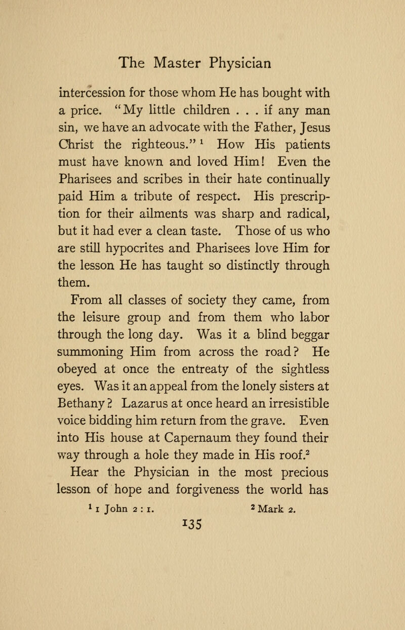 intercession for those whom He has bought with a price. My little children ... if any man sin, we have an advocate with the Father, Jesus Christ the righteous.'' ^ How His patients must have known and loved Him! Even the Pharisees and scribes in their hate continually paid Him a tribute of respect. His prescrip- tion for their ailments was sharp and radical, but it had ever a clean taste. Those of us who are still hypocrites and Pharisees love Him for the lesson He has taught so distinctly through them. From all classes of society they came, from the leisure group and from them who labor through the long day. Was it a blind beggar surmnoning Him from across the road? He obeyed at once the entreaty of the sightless eyes. Was it an appeal from the lonely sisters at Bethany ?. Lazarus at once heard an irresistible voice bidding him return from the grave. Even into His house at Capernaum they found their way through a hole they made in His roof.^ Hear the Physician in the most precious lesson of hope and forgiveness the world has * I John 2:1. 2 Mark 2. ^35