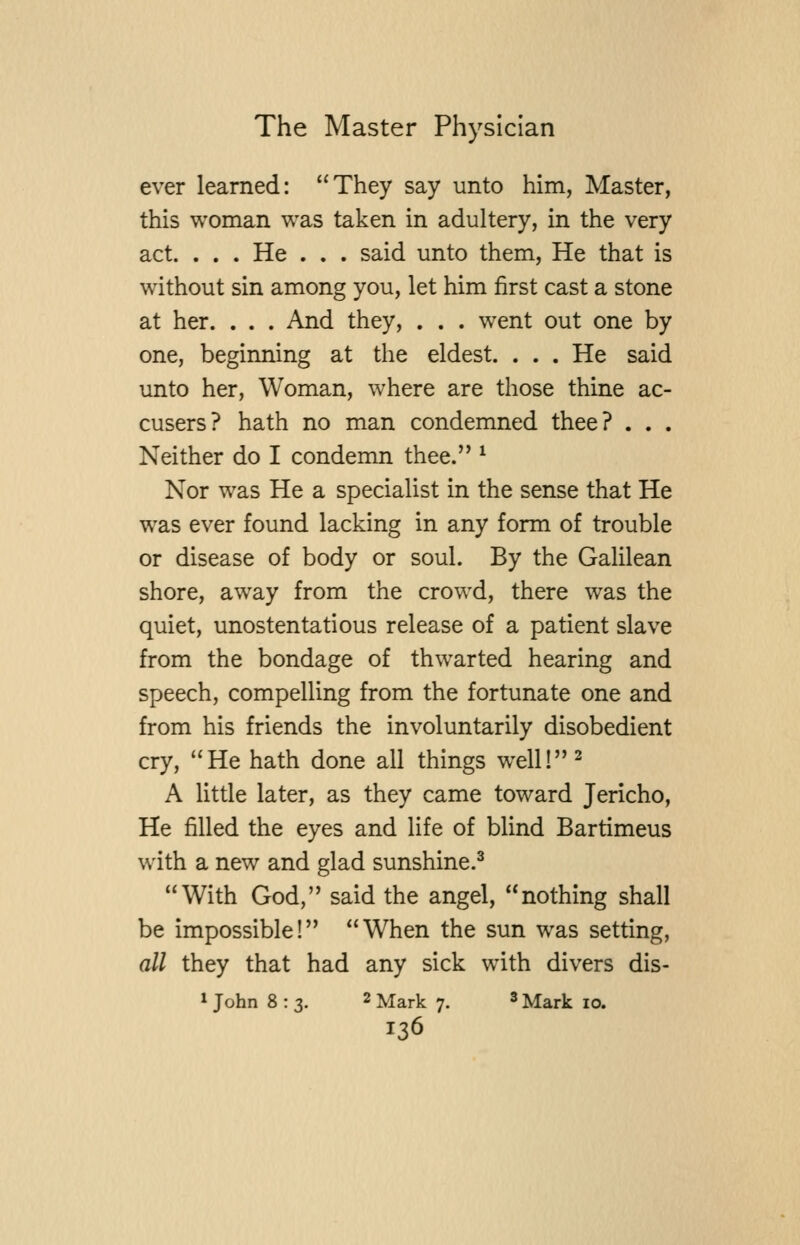 ever learned: They say unto him, Master, this woman was taken in adultery, in the very act. . . . He . . . said unto them, He that is without sin among you, let him first cast a stone at her. . . . And they, . . . went out one by one, beginning at the eldest. . . . He said unto her. Woman, where are those thine ac- cusers? hath no man condemned thee? . . . Neither do I condemn thee. ^ Nor was He a specialist in the sense that He was ever found lacking in any form of trouble or disease of body or soul. By the Galilean shore, away from the crowd, there w^as the quiet, unostentatious release of a patient slave from the bondage of thwarted hearing and speech, compelling from the fortunate one and from his friends the involuntarily disobedient cry, He hath done all things well!^ A little later, as they came toward Jericho, He filled the eyes and life of blind Bartimeus with a new and glad sunshine.^ With God, said the angel, nothing shall be impossible! When the sun was setting, all they that had any sick with divers dis- 1 John 8:3. 2 Mark 7. ^ Mark 10.